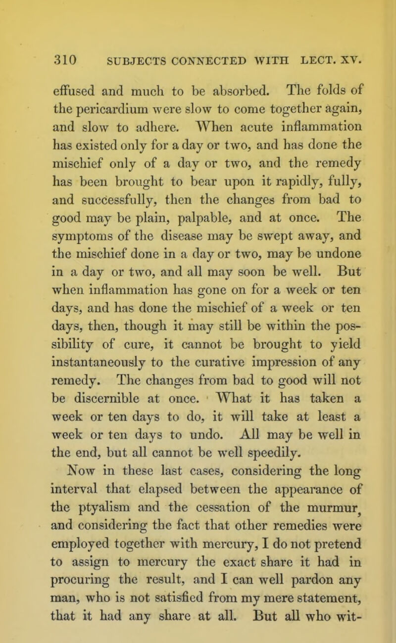 effused and much to be absorbed. The folds of the pericardium were slow to come together again, and slow to adhere. When acute inflammation has existed only for a day or two, and has done the mischief only of a day or two, and the remedy has been brought to bear upon it rapidly, fully, and successfully, then the changes from bad to good may be plain, palpable, and at once. The symptoms of the disease may be swept away, and the mischief done in a day or two, may be undone in a day or two, and all may soon be well. But when inflammation has gone on for a week or ten days, and has done the mischief of a week or ten days, then, though it may still be within the pos- sibility of cure, it cannot be brought to yield instantaneously to the curative impression of any remedy. The changes from bad to good will not be discernible at once. What it has taken a week or ten days to do, it will take at least a week or ten days to undo. All may be well in the end, but all cannot be well speedily. Now in these last cases, considering the long interval that elapsed between the appearance of the ptyalism and the cessation of the murmur; and considering the fact that other remedies were employed together with mercury, I do not pretend to assign to mercury the exact share it had in procuring the result, and I can well pardon any man, who is not satisfied from my mere statement, that it had any share at all. But all who wit-