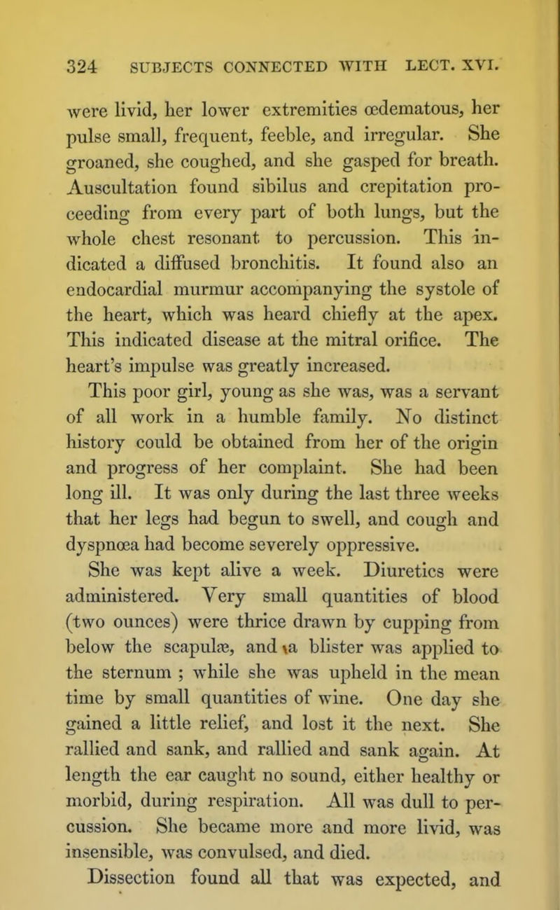 were livid, her lower extremities oedematous, her pulse small, frequent, feeble, and irregular. She groaned, she coughed, and she gasped for breath. Auscultation found sibilus and crepitation pro- ceeding from every part of both lungs, but the whole chest resonant to percussion. This in- dicated a diffused bronchitis. It found also an endocardial murmur accompanying the systole of the heart, which was heard chiefly at the apex. This indicated disease at the mitral orifice. The heart’s impulse was greatly increased. This poor girl, young as she was, was a servant of all work in a humble family. No distinct history could be obtained from her of the origin and progress of her complaint. She had been long ill. It was only during the last three Aveeks that her legs had begun to swell, and cough and dyspnoea had become severely oppressive. She was kept alive a week. Diuretics were administered. Very small quantities of blood (two ounces) were thrice drawn by cupping from below the scapula?, and \a blister was applied to the sternum ; while she was upheld in the mean time by small quantities of wine. One day she gained a little relief, and lost it the next. She rallied and sank, and rallied and sank again. At length the ear caught no sound, either healthy or morbid, during respiration. All was dull to per- cussion. She became more and more livid, was insensible, was convulsed, and died. Dissection found all that was expected, and