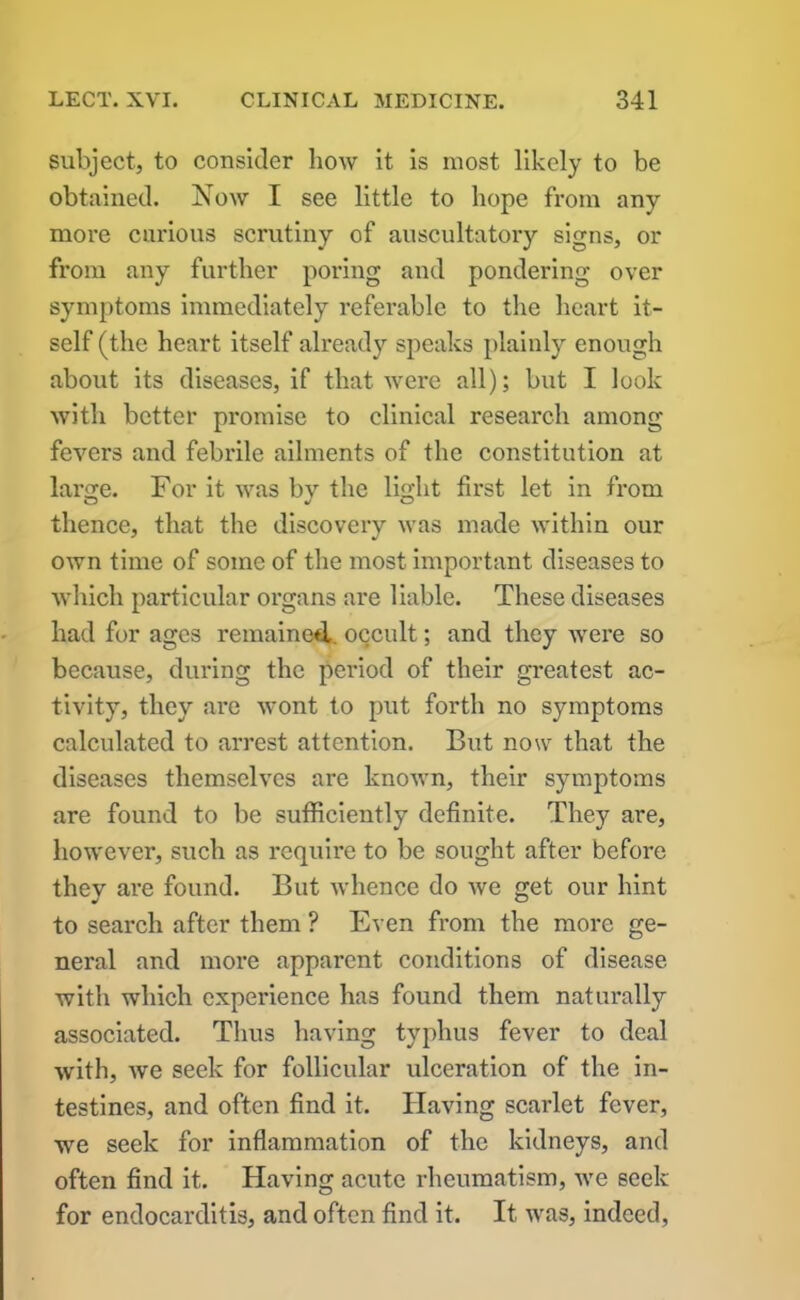subject, to consider bow it is most likely to be obtained. Now I see little to hope from any more curious scrutiny of auscultatory signs, or from any further poring and pondering over symptoms immediately referable to the heart it- self (the heart itself already speaks plainly enough about its diseases, if that were all); but I look with better promise to clinical research among fevers and febrile ailments of the constitution at large. For it was by the light first let in from thence, that the discovery was made within our own time of some of the most important diseases to which particular organs are liable. These diseases had for ages remained, occult; and they were so because, during the period of their greatest ac- tivity, they are wont to put forth no symptoms calculated to arrest attention. But now that the diseases themselves are known, their symptoms are found to be sufficiently definite. They are, however, such as require to be sought after before they are found. But whence do we get our hint to search after them ? Even from the more ge- neral and more apparent conditions of disease with which experience has found them naturally associated. Thus having typhus fever to deal with, we seek for follicular ulceration of the in- testines, and often find it. Having scarlet fever, we seek for inflammation of the kidneys, and often find it. Having acute rheumatism, we seek for endocarditis, and often find it. It was, indeed,
