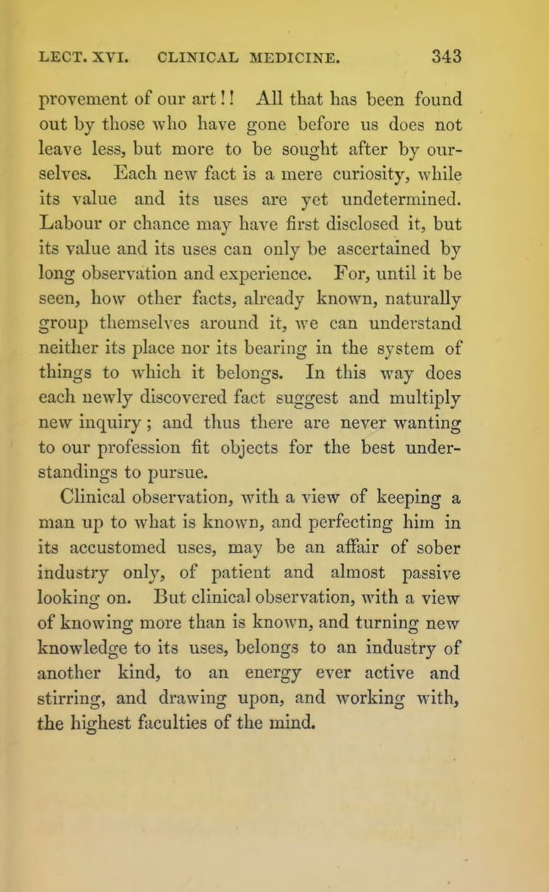 provement of our art!! All that has been found out by those who have gone before us does not leave less, but more to be sought after by our- selves. Each new fact is a mere curiosity, while its value and its uses are yet undetermined. Labour or chance may have first disclosed it, but its value and its uses can only be ascertained by long observation and experience. For, until it be seen, how other facts, already known, naturally group themselves around it, we can understand neither its place nor its bearing in the system of things to which it belongs. In this way does each newly discovered fact suggest and multiply new inquiry; and thus there are never -wanting to our profession fit objects for the best under- standings to pursue. Clinical observation, with a view of keeping a man up to what is known, and perfecting him in its accustomed uses, may be an affair of sober industry only, of patient and almost passive looking on. But clinical observation, with a view of knowing; more than is known, and turning; new knowledge to its uses, belongs to an industry of another kind, to an energy ever active and stirring, and drawing upon, and working with, the highest faculties of the mind.