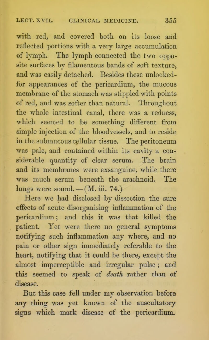 with red, and covered both on its loose and reflected portions with a very large accumulation of lymph. The lymph connected the two oppo- site surfaces by filamentous bands of soft texture, and was easily detached. Besides these unlooked- for appearances of the pericardium, the mucous membrane of the stomach was stippled with points of red, and was softer than natural. Throughout the whole intestinal canal, there Avas a redness, which seemed to be something different from simple injection of the bloodvessels, and to reside in the submucous cellular tissue. The peritoneum was pale, and contained within its cavity a con- siderable quantity of clear serum. The brain and its membranes Avere exsanguine, Avhile there Avas much serum beneath the arachnoid. The lungs Avere sound.—(M. iii. 74.) Here Ave had disclosed by dissection the sure effects of acute disorganising inflammation of the pericardium; and this it was that killed the patient. Yet Avere there no general symptoms notifying such inflammation any Avhere, and no pain or other sign immediately referable to the heart, notifying that it could be there, except the almost imperceptible and irregular pulse; and this seemed to speak of death rather than of disease. But this case fell under my observation before any thing was yet knoAvn of the auscultatory signs which mark disease of the pericardium.