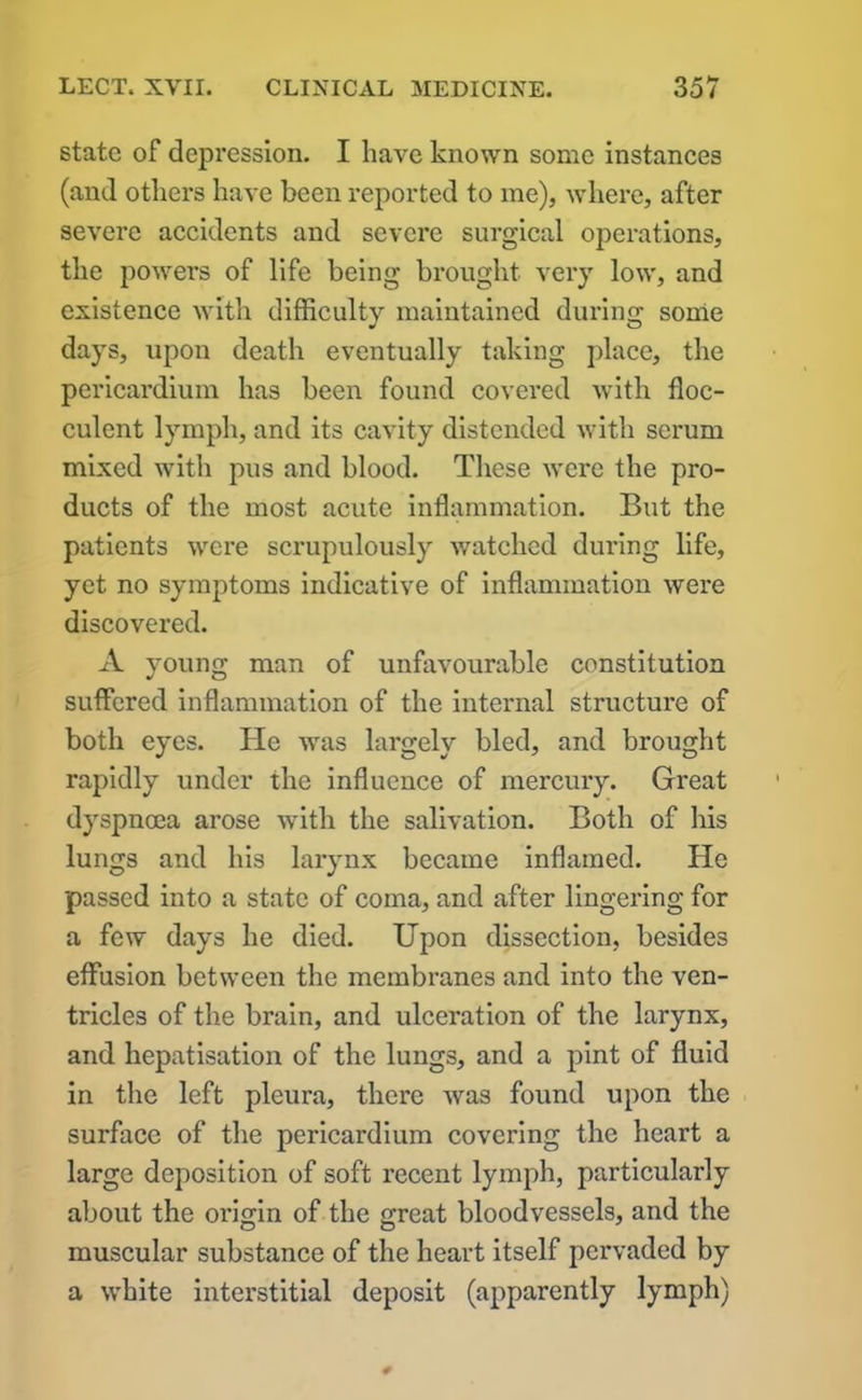 state of depression. I have known some instances (and others have been reported to me), where, after severe accidents and severe surgical operations, the powers of life being brought very low, and existence with difficultv maintained during some days, upon death eventually taking place, the pericardium has been found covei’ed with floc- culent lymph, and its cavity distended with serum mixed with pus and blood. These were the pro- ducts of the most acute inflammation. But the patients were scrupulously watched during life, yet no symptoms indicative of inflammation were discovered. A young man of unfavourable constitution suffered inflammation of the internal structure of both eyes. He was largely bled, and brought rapidly under the influence of mercury. Great dyspnoea arose with the salivation. Both of his lungs and his larynx became inflamed. He passed into a state of coma, and after lingering for a few days he died. Upon dissection, besides effusion between the membranes and into the ven- tricles of the brain, and ulceration of the larynx, and hepatisation of the lungs, and a pint of fluid in the left pleura, there was found upon the surface of the pericardium covering the heart a large deposition of soft recent lymph, particularly about the origin of the great bloodvessels, and the muscular substance of the heart itself pervaded by a white interstitial deposit (apparently lymph)