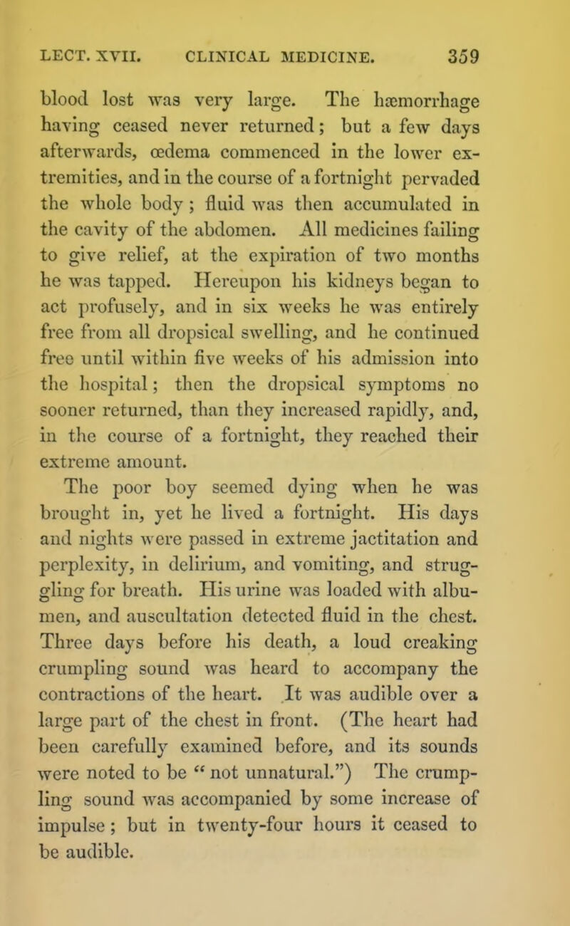 blood lost was very large. The hamiorrhage having ceased never returned; but a few days afterwards, cedema commenced in the lower ex- tremities, and in the course of a fortnight pervaded the whole body ; fluid was then accumulated in the cavity of the abdomen. All medicines failing to give relief, at the expiration of two months he was tapped. Hereupon his kidneys began to act profusely, and in six weeks he was entirely free from all dropsical swelling, and he continued free until within five weeks of his admission into the hospital; then the dropsical symptoms no sooner returned, than they increased rapidly, and, in the course of a fortnight, they reached their extreme amount. The poor boy seemed dying when he was brought in, yet he lived a fortnight. His days and nights were passed in extreme jactitation and perplexity, in delirium, and vomiting, and strug- gling: for bi’eath. His urine was loaded with albu- men, and auscultation detected fluid in the chest. Three days before his death, a loud creaking crumpling sound was heard to accompany the contractions of the heart. It was audible over a large part of the chest in front. (The heart had been carefully examined before, and its sounds were noted to be “ not unnatural.”) The crump- ling sound was accompanied by some increase of impulse ; but in twenty-four hours it ceased to be audible.