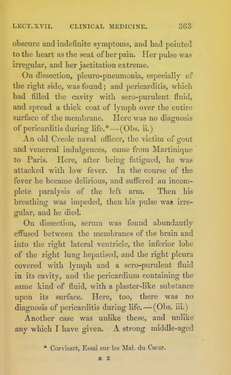 obscure and indefinite symptoms, and bad pointed to the heart as the seat of her pain. Her pulse was irregular, and her jactitation extreme. On dissection, pleuro-pneumonia, especially of the right side, was found; and pericarditis, which had filled the cavity with sero-purulent fluid, and spread a thick coat of lymph over the entire surface of the membrane. Here was no diagnosis of pericarditis during life.*—(Obs. ii.) An old Creole naval officer, the victim of gout and venereal indulgences, came from Martinique to Paris. Here, after being fatigued, he was attacked with low fever. In the course of the fever he became delirious, and suffered an incom- plete paralysis of the left arm. Then his breathing was impeded, then his pulse was irre- gular, and he died. On dissection, serum was found abundantly effused between the membranes of the brain and into the right lateral ventricle, the inferior lobe of the right lung hepatised, and the right pleura covered with lymph and a sero-purulent fluid in its cavity, and the pericardium containing the same kind of fluid, with a plaster-like substance upon its surface. Here, too, there was no diagnosis of pericarditis during life. — (Obs. iii.) Another case was unlike these, and unlike any which I have given. A strong middle-aged * Corvisart, Essai sur les Mai. du Cceur.