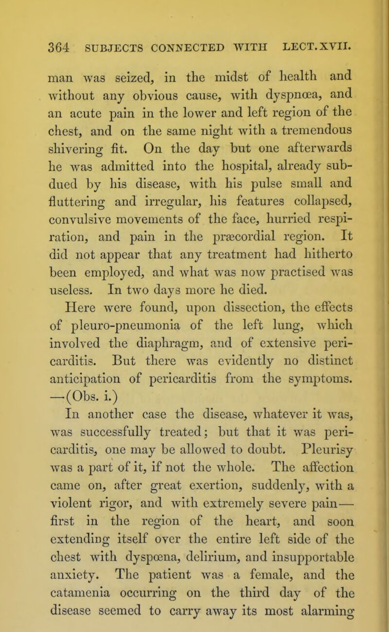 man was seized, in the midst of health and without any obvious cause, with dyspnoea, and an acute pain in the lower and left region of the chest, and on the same night with a tremendous shivering fit. On the day but one afterwards he was admitted into the hospital, already sub- dued by his disease, with his pulse small and fluttering and irregular, his features collapsed, convulsive movements of the face, hurried respi- ration, and pain in the prsecordial region. It did not appear that any treatment had hitherto been employed, and what was now practised was useless. In two days more he died. Here were found, upon dissection, the effects of pleuro-pneumonia of the left lung, which involved the diaphragm, and of extensive peri- carditis. But there was evidently no distinct anticipation of pericarditis from the symptoms. —-(Obs. i.) In another case the disease, whatever it was, was successfully treated; but that it was peri- carditis, one may be allowed to doubt. Pleurisy was a part of it, if not the whole. The affection came on, after great exertion, suddenly, with a violent rigor, and with extremely severe pain— first in the region of the heart, and soon extending itself over the entire left side of the chest with dyspoena, delirium, and insupportable anxiety. The patient was a female, and the catamenia occurring on the third day of the disease seemed to carry away its most alarming