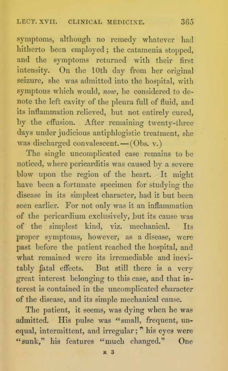 symptoms, although no remedy whatever had hitherto been employed ; the catamenia stopped, and the symptoms returned with their first intensity. On the 10th day from her original seizure, she was admitted into the hospital, with symptons which would, now, be considered to de- note the left cavity of the pleura full of fluid, and its inflammation relieved, but not entirely cured, by the effusion. After remaining twenty-three days under judicious antiphlogistic treatment, she was discharged convalescent. — (Obs. v.) The single uncomplicated case remains to be noticed, where pericarditis was caused by a severe blow upon the region of the heart. It might have been a fortunate specimen for studying the disease in its simplest character, had it but been seen earlier. For not only was it an inflammation of the pericardium exclusively, but its cause was of the simplest kind, viz. mechanical. Its proper symptoms, however, as a disease, were past before the patient reached the hospital, and what remained were its irremediable and inevi- tably fatal effects. But still there is a very great interest belonging to this case, and that in- terest is contained in the uncomplicated character of the disease, and its simple mechanical cause. The patient, it seems, was dying when he was admitted. His pulse was “small, frequent, un- equal, intermittent, and irregular; * his eyes were “sunk,” his features “much changed.” One