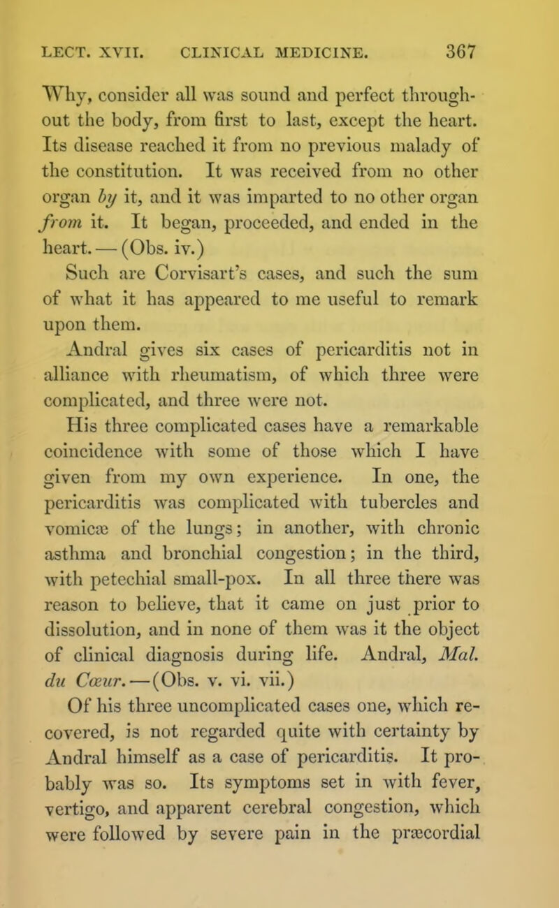 Why, consider all was sound and perfect through- out the body, from first to last, except the heart. Its disease reached it from no previous malady of the constitution. It was received from no other organ by it, and it was imparted to no other organ from it. It began, proceeded, and ended in the heart. — (Obs. iv.) Such are Corvisart’s cases, and such the sum of what it has appeared to me useful to remark upon them. Andral gives six cases of pericarditis not in alliance with rheumatism, of which three vrere complicated, and three were not. His three complicated cases have a remarkable coincidence with some of those which I have given from my own experience. In one, the pericarditis was complicated with tubercles and vomicae of the lungs; in another, with chronic asthma and bronchial congestion; in the third, with petechial small-pox. In all three there wTas reason to believe, that it came on just prior to dissolution, and in none of them vras it the object of clinical diagnosis during life. Andral, Mai. du Cceur. — (Obs. v. vi. vii.) Of his three uncomplicated cases one, which re- covered, is not regarded quite with certainty by Andral himself as a case of pericarditis. It pro- bably was so. Its symptoms set in with fever, vertigo, and apparent cerebral congestion, which were followed by severe pain in the prtecordial