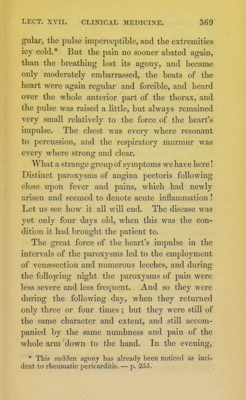 gular, the pulse imperceptible, and the extremities icy cold.* But the pain no sooner abated again, than the breathing lost its agony, and became only moderately embarrassed, the beats of the heart were again regular and forcible, and heard over the whole anterior part of the thorax, and the pulse was raised a little, but always remained very small relatively to the force of the heart’s impulse. The chest was every where resonant to percussion, and the respiratory murmur was every where strong and clear. What a strange group of symptoms we have here! Distinct paroxysms of angina pectoris following close upon fever and pains, which had newly arisen and seemed to denote acute inflammation ! Let us see how it all will end. The disease was yet only four days old, when this was the con- dition it had brought the patient to. The great force of the heart’s impulse in the intervals of the paroxysms led to the employment of venassection and numerous leeches, and during the following night the paroxysms of pain were less severe and less frequent. And so they were during the following day, when they returned only three or four times ; but they were still of the same character and extent, and still accom- panied by the same numbness and pain of the whole arm down to the hand. In the evening, * This sudden agony has already been noticed as inci- dent to rheumatic pericarditis. — p. 255.