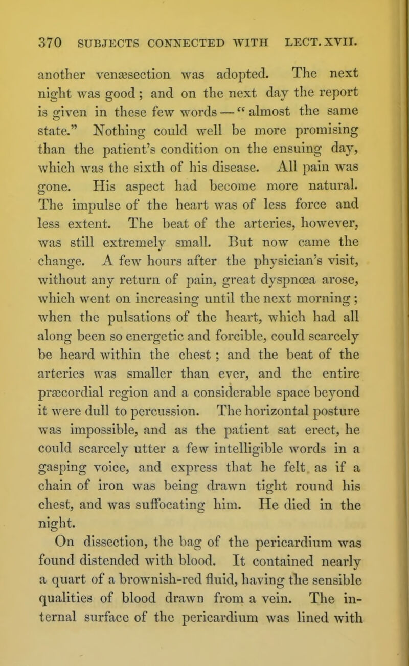 another vensesection was adopted. The next night was good ; and on the next day the report is given in these few words — “ almost the same state.” Nothing could well be more promising than the patient’s condition on the ensuing day, which was the sixth of his disease. All pain was gone. His aspect had become more natural. The impulse of the heart was of less force and less extent. The beat of the arteries, however, was still extremely small. But now came the change. A few hours after the physician’s visit, without any return of pain, great dyspnoea arose, which went on increasing until the next morning ; when the pulsations of the heart, which had all along been so energetic and forcible, could scarcely be heard within the chest; and the beat of the arteries was smaller than ever, and the entire prcecordial region and a considerable space beyond it were dull to percussion. The horizontal posture was impossible, and as the patient sat erect, he could scarcely utter a few intelligible words in a gasping voice, and express that he felt as if a chain of iron was being drawn tight round his chest, and was suffocating him. He died in the night. On dissection, the bag of the pericardium was found distended with blood. It contained nearly a quart of a brownish-red fluid, having the sensible qualities of blood drawn from a vein. The in- ternal surface of the pericardium was lined with