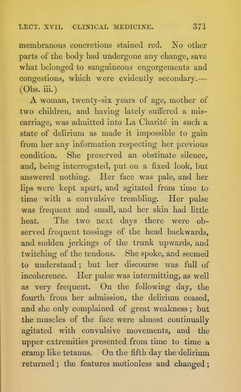 membranous concretions stained red. No other parts of the body had undergone any change, save what belonged to sanguineous engorgements and congestions, which were evidently secondary.— (Obs. iii.) A woman, twenty-six years of age, mother of two children, and having lately suffered a mis- carriage, was admitted into La Charite in such a state of delirium as made it impossible to gain from her any information respecting her previous condition. She preserved an obstinate silence, and, being interrogated, put on a fixed look, but answered nothing. Her face was pale, and her lips were kept apart, and agitated from time to time with a convulsive trembling. Her pulse was frequent and small, and her skin had little heat. The two next days there were ob- served frequent tossings of the head backwards, and sudden jerkings of the trunk upwards, and twitching of the tendons. She spoke, and seemed to understand; but her discourse was full of incoherence. Her pulse was intermitting, as well as very frequent. On the following day, the fourth from her admission, the delirium ceased, and she only complained of great weakness; but the muscles of the face were almost continually agitated with convulsive movements, and the upper extremities presented from time to time a cramp like tetanus. On the fifth day the delirium returned; the features motionless and changed;