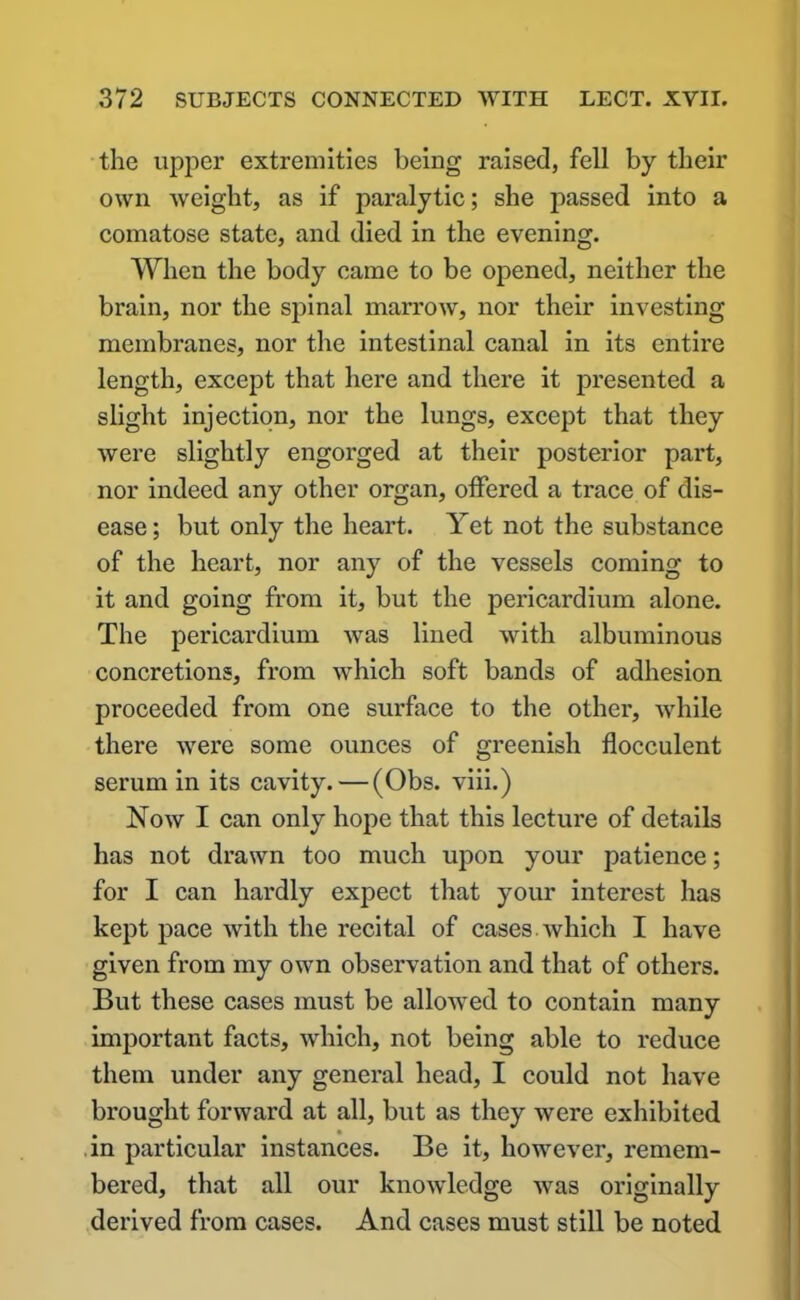 the upper extremities being raised, fell by their own weight, as if paralytic; she passed into a comatose state, and died in the evening. When the body came to be opened, neither the brain, nor the spinal marrow, nor their investing membranes, nor the intestinal canal in its entire length, except that here and there it presented a slight injection, nor the lungs, except that they were slightly engorged at their posterior part, nor indeed any other organ, offered a trace of dis- ease ; but only the heart. Yet not the substance of the heart, nor any of the vessels coming to it and going from it, but the pericardium alone. The pericardium was lined with albuminous concretions, from which soft bands of adhesion proceeded from one surface to the other, while there were some ounces of greenish flocculent serum in its cavity.—(Obs. viii.) Now I can only hope that this lecture of details has not drawn too much upon your patience; for I can hardly expect that your interest has kept pace with the recital of cases which I have given from my own observation and that of others. But these cases must be allowed to contain many important facts, which, not being able to reduce them under any general head, I could not have brought forward at all, but as they were exhibited in particular instances. Be it, however, remem- bered, that all our knowledge was originally derived from cases. And cases must still be noted