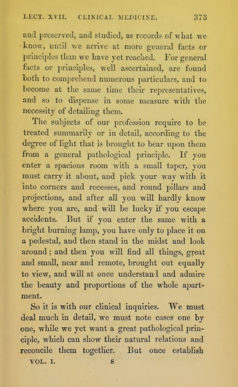 and preserved, and studied, as records of what we know, until we arrive at more general facts or principles than we have yet reached. For general facts or principles, well ascertained, are found both to comprehend numerous particulars, and to become at the same time their representatives, and so to dispense in some measure with the necessity of detailing them. The subjects of our profession require to be treated summarily or in detail, according to the degree of light that is brought to bear upon them from a general pathological principle. If you enter a spacious room with a small taper, you must carry it about, and pick your way with it into corners and recesses, and round pillars and projections, and after all you will hardly know where you are, and will be lucky if you escape accidents. But if you enter the same wTith a bright burning lamp, you have only to place it on a pedestal, and then stand in the midst and look around; and then you will find all things, great and small, near and remote, brought out equally to view, and will at once understand and admire the beauty and proportions of the whole apart- ment. So it is with our clinical inquiries. We must deal much in detail, we must note cases one by one, while we yet want a great pathological prin- ciple, which can show their natural relations and reconcile them together. But once establish VOL. i. s