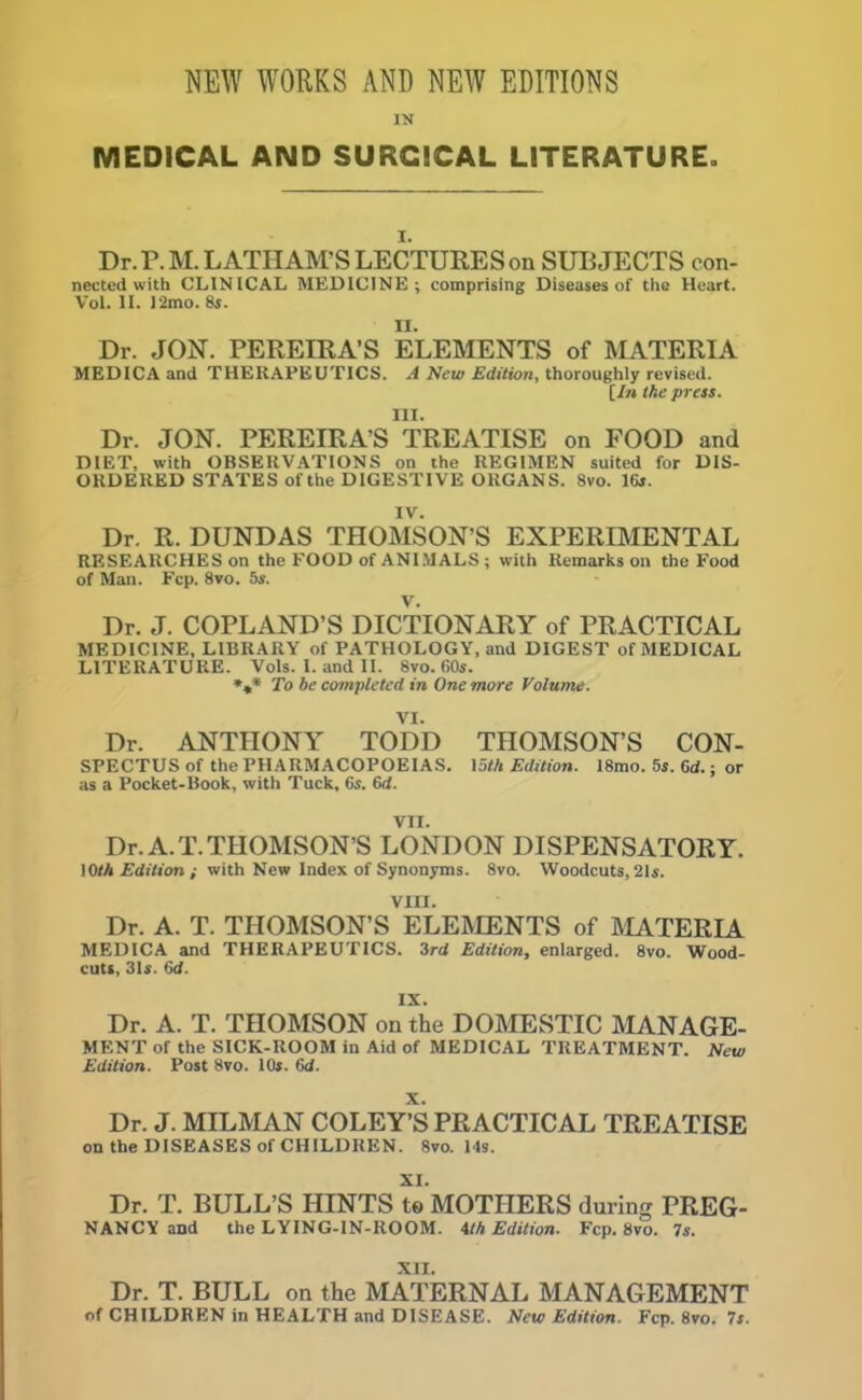 NEW WORKS AND NEW EDITIONS IN MEDICAL AND SURGICAL LITERATURE. i. Dr. P.M. LATHAM'S LECTURES on SUBJECTS con- nected with CLINICAL MEDICINE; comprising Diseases of the Heart. Vol. II. )'2mo. 8s. II. Dr. JON. PEREIRA’S ELEMENTS of MATERIA MEDICA and THERAPEUTICS. A New Edition, thoroughly revised. [In the press. III. Dr. JON. PEREIRA'S TREATISE on FOOD and DIET, with OBSERVATIONS on the REGIMEN suited for DIS- ORDERED STATES of the DIGESTIVE ORGANS. 8vo. 16s. IV. Dr. R. DUNDAS THOMSON’S EXPERIMENTAL RESEARCHES on the FOOD of ANIMALS ; with Remarks on the Food of Man. Fcp. 8vo. 5s. Dr. J. COPLAND’S DICTIONARY of PRACTICAL MEDICINE, LIBRARY of PATHOLOGY, and DIGEST of MEDICAL LITERATURE. Vols. I. and II. 8vo. 60s. To be completed in One more Volume. VI. Dr. ANTHONY TODD THOMSON’S CON- SPECTUS of the PHARMACOPOEIAS. 15th Edition. 18mo. 5s. 6d.; or as a Pocket-Book, with Tuck, 6s. 6d. VII. Dr. A. T. THOMSON’S LONDON DISPENSATORY. 10/A Edition ; with New Index of Synonyms. 8vo. Woodcuts, 21s. VIII. Dr. A. T. THOMSON’S ELEMENTS of MATERIA MEDICA and THERAPEUTICS. 3rd Edition, enlarged. 8vo. Wood- cuts, 31s. 6d. IX. Dr. A. T. THOMSON on the DOMESTIC MANAGE- MENT of the SICK-ROOM in Aid of MEDICAL TREATMENT. New Edition. Post 8vo. 10s. (id. X. Dr. J. MILMAN COLEY’S PRACTICAL TREATISE on the DISEASES of CHILDREN. 8vo. 14s. XI. Dr. T. BULL’S HINTS te MOTHERS during PREG- NANCY and the LYING-IN-ROOM. 4th Edition. Fcp. 8vo. 7s. XII. Dr. T. BULL on the MATERNAL MANAGEMENT of CHILDREN in HEALTH and DISEASE. New Edition. Fcp. 8vo. 7s.