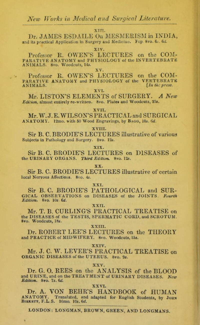 New Works in Medical and Surgical Literature. xm. Dr. JAMES ESDAILE On MESMERISM in INDIA, and its practical Application in Surgery and Medicine. Fcp. 8vo. 6„ 6d. XIV. Professor It. OWEN’S LECTURES on the COM- PARATIVE ANATOMY and PHYSIOLOGY of the INVERTEBRATE ANIMALS. 8vo. Woodcuts, Its. XV. Professor R. OWEN’S LECTURES on the COM- PARATIVE ANATOMY and PHYSIOLOGY of the VERTEBRATE ANIMALS. [In tiicpress. XVI. Mr. LISTON’S ELEMENTS of SURGERY. A New Edilion, almost entirely re-written. 8vo. Plater and Woodcuts, 25s. XVII. Mr. W. J. E. WILSON’S PRACTICAL and SURGICAL ANATOMY. 12mo. with 50 Wood Engravings, by Bagg, 10s. 6cf. XVIII. Sir B. C. BRODIE’S LECTURES illustrative of various Subjects in Pathology and Surgery. 8vo. 12s. XIX. Sir B. C. BRODIE’S LECTURES on DISEASES of the URINARY ORGANS. Third Edition. 8vo. 12s. XX. Sir B. C. BRODIE’S LECTURES illustrative of certain local Nervous Affections. 8vo. 4a. XXI. Sir B. C. BRODIE’S PATHOLOGICAL and SUR- GICAL OBSERVATIONS on DISEASES of the JOINTS Fourth Edilion. 8vo. 10s 6d. XXII. Mr. T. B. CURLING’S PRACTICAL TREATISE on the DISEASES of the TESTIS, SPERMATIC CORD, and SCROTUM. 8vo. Woodcuts, 18s. XXIII. Dr. ROBERT LEE’S LECTURES on the THEORY and PRACTICE of MIDWIFERY. 8vo. Woodcuts, 15s. XXIV. Mr. J. C. W. LEVER’S PRACTICAL TREATISE on ORGANIC DISEASES of the UTERUS. 8vo. 9s. XXV. Dr. G. 0. REES on the ANALYSIS of the BLOOD and URINE, and on the TREATMENT of URINARY DISEASES. New Edition. 8vo. 7s. 6d. XXVI. Dr. A. VON BEIIR’S HANDBOOK of HUMAN ANATOMY. Translated, and adapted for English Students, bv John Birkki-t, F.L.S. lGrao. 10s. M. LONDON: LONGMAN, BROWN, GREEN, AND LONGMANS.