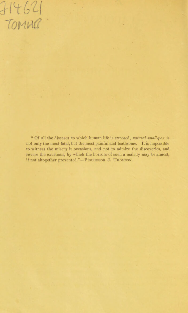 mm TOMUtf “ Of all the diseases to -which human life is exposed, natural small-pox is not only the most fatal, but the most painful and loathsome. It is impossible to witness the misery it occasions, and not to admire the discoveries, and revere the exertions, by which the horrors of such a malady may be almost, if not altogether prevented.”—Professor J. Thomson.