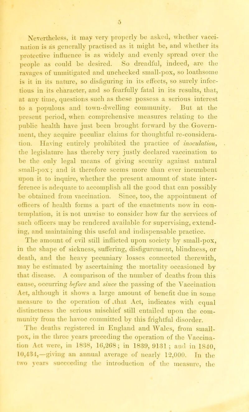 Nevertheless, it may very properly be asked, whether vacci- nation is as generally practised as it might be, and whether its protective influence is as widely and evenly spread over the people as could be desired. So dreadful, indeed, are the ravages of unmitigated and unchecked small-pox, so loathsome is it in its nature, so disfiguring in its effects, so surely infec- tious in its character, and so fearfully fatal in its results, that, at any time, questions such as these possess a serious interest to a populous and towu-dwelliug community. But at the present period, when comprehensive measures relating to the public health have just been brought forward by the Govern- ment, they acquire peculiar claims for thoughtful re-considera- tion. Having entirely prohibited the practice of inoculation, the legislature has thereby very justly declared vaccination to be the only legal means of giving security against natural small-pox; and it therefore seems more than ever incumbent upon it to inquire, whether the present amount of state inter- ference is adequate to accomplish all the good that can possibly be obtained from vaccination. Since, too, the appointment of officers of health forms a part of the enactments now in con- templation, it is not unwise to consider how far the services of such officers may be rendered available for supervising, extend- ing, and maintaining this useful and indispensable practice. The amount of evil still inflicted upon society by small-pox, in the shape of sickness, suffering, disfigurement, blindness, or death, and the heavy pecuniary losses connected therewith, may be estimated by ascertaining the mortality occasioned by that disease. A comparison of the number of deaths from this cause, occurring before and since the passing of the Vaccination Act, although it shows a large amount of benefit due in some measure to the operation of .that Act, indicates with equal distinctness the serious mischief still entailed upon the com- munity from the havoc committed by this frightful disorder. The deaths registered in England and Wales, from small- pox, in the three years preceding the operation of the Vaccina- tion Act were, in 1838, 1(5,268; in 1839,9131; and in 1S40, 10,431,—giving an annual average of nearly 12,000. In the two years succeeding the introduction of the measure, the