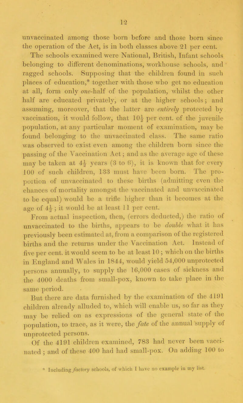 unvaccinated among those born before and those born since the operation of the Act, is in both classes above 91 per cent. The schools examined were National, British, Infant schools belonging to different denominations, workhouse schools, and ragged schools. Supposing that the children found in such places of education,* together with those who get no education at all, form only one-half of the population, whilst the other half are educated privately, or at the higher schools; and assuming, moreover, that the latter are entirely protected by vaccination, it would follow, that 10^ per cent, of the juvenile population, at any particular moment of examination, may be found belonging to the unvaccinated class. The same ratio was observed to exist even among the children born since the passing of the Vaccination Act; and as the average age of these may be taken at years (3 to 0), it is known that for every 100 of such children, 133 must have been born. The pro- portion of unvaccinated to these births (admitting even the chances of mortality amongst the vaccinated and unvaccinated to be equal) would be a trifle higher than it becomes at the age of 4^-; it would be at least 11 per cent. From actual inspection, then, (errors deducted,) the ratio of unvaccinated to the births, appears to be double what it has previously been estimated at, from a comparison of the registered births and the returns under the Vaccination Act. Instead of five per cent, it would seem to be at least 10 ; which on the births in England and Wales in 1844, would yield 54,000 unprotected persons annually, to supply the 16,000 cases of sickness and the 4000 deaths from small-pox, known to take place in the same period. But there are data furnished by the examination of the 4191 children already alluded to, which will enable us, so far as they may be relied on as expressions of the general state of the population, to trace, as it were, the fate of the annual supply of unprotected persons. Of the 4191 children examined, 783 had never been vacci- nated ; and of these 400 had had small-pox. On adding 100 to * Including/flCfwy schools, of which I have no example in my list.