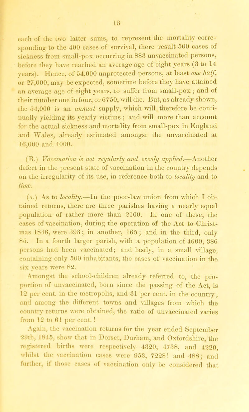 each of the two latter sums, to represent the mortality corre- sponding to the 400 cases of survival, there result 500 cases of sickness from small-pox occurring in 883 unvaccinated persons, before they have reached an average age of eight years (3 to 14 years). Hence, of 54,000 unprotected persons, at least one half,\ or -27,000, may be expected, sometime before they have attained an average age of eight years, to sutler from small-pox; and of their number one in four, or 6750, will die. But, as already shown, the 54,000 is an annual supply, which will therefore be conti- nually yielding its yearly victims ; and will more than account for the actual sickness and mortality from small-pox in England and Wales, already estimated amongst the unvaccinated at 16,000 and 4000. (B.) Vaccination is not regularly and evenly applied.—Another defect in the present state of vaccination in the country depends on the irregularity of its use, in reference both to locality and to time. (a.) As to locality.—In the poor-law union from which I ob- tained returns, there are three parishes having a nearly equal population of rather more than 2100. In one of these, the cases of vaccination, during the operation of the Act to Christ- mas 1846, were 393; in another, 165; and in the third, only 85. In a fourth larger parish, with a population of 4600, 386 persons had been vaccinated; and lastly, in a small village, containing only 500 inhabitants, the cases of vaccination in the six years were 82. Amongst the school-children already referred to, the pro- portion of unvaccinated, born since the passing of the Act, is 12 per cent, in the metropolis, and 31 per cent, in the country; and among the different towns and villages from which the country returns were obtained, the ratio of unvaccinated varies from 12 to 61 per cent. ! Again, the vaccination returns for the year ended September 29th, 1845, show that in Dorset, Durham, and Oxfordshire, the registered births were respectively 4320, 4738, and 4220, whilst the vaccination cases were 953, 7228! and 488; and further, if those cases of vaccination only be considered that