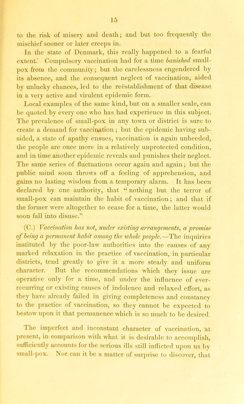 to the risk of misery and death; and but too frequently the mischief sooner or later creeps in. In the state of Denmark, this really happened to a fearful extent.' Compulsory vaccination had for a time banished small- pox from the community; but the carelessness engendered by its absence, and the consequent neglect of vaccination, aided by unlucky chances, led to the reestablishment of that disease in a very active and virulent epidemic form. Local examples of the same kind, but on a smaller scale, can be quoted by every one who has had experience in this subject. The prevalence of small-pox in any town or district is sure to create a demand for vaccination ; but the epidemic having sub- sided, a state of apathy ensues, vaccination is again unheeded, the people are once more in a relatively unprotected condition, and in time another epidemic reveals and punishes their neglect. The same series of fluctuations occur again and again; but the public mind soon throws off a feeling of apprehension, and gains no lasting wisdom from a temporary alarm. It has been declared by one authority, that “ nothing but the terror of small-pox can maintain the habit of vaccination; and that if the former were altogether to cease for a time, the latter would soon fall into disuse.” (C.) Vaccination has not, under existing arrangements, a promise of being a permanent habit among the whole people.—The inquiries instituted by the poor-law authorities into the causes of any marked relaxation in the practice of vaccination, in particular districts, tend greatly to give it a more steady and uniform character. But the recommendations which they issue are operative only for a time, and under the influence of ever- recurring or existing causes of indolence and relaxed effort, as they have already failed in giving completeness and constancy to the practice of vaccination, so they cannot be expected to bestow upon it that permanence which is so much to be desired. The imperfect and inconstant character of vaccination, at present, in comparison with what it is desirable to accomplish, sufficiently accounts for the serious ills still inflicted upon us by small-pox. Nor can it be a matter of surprise to discover, that