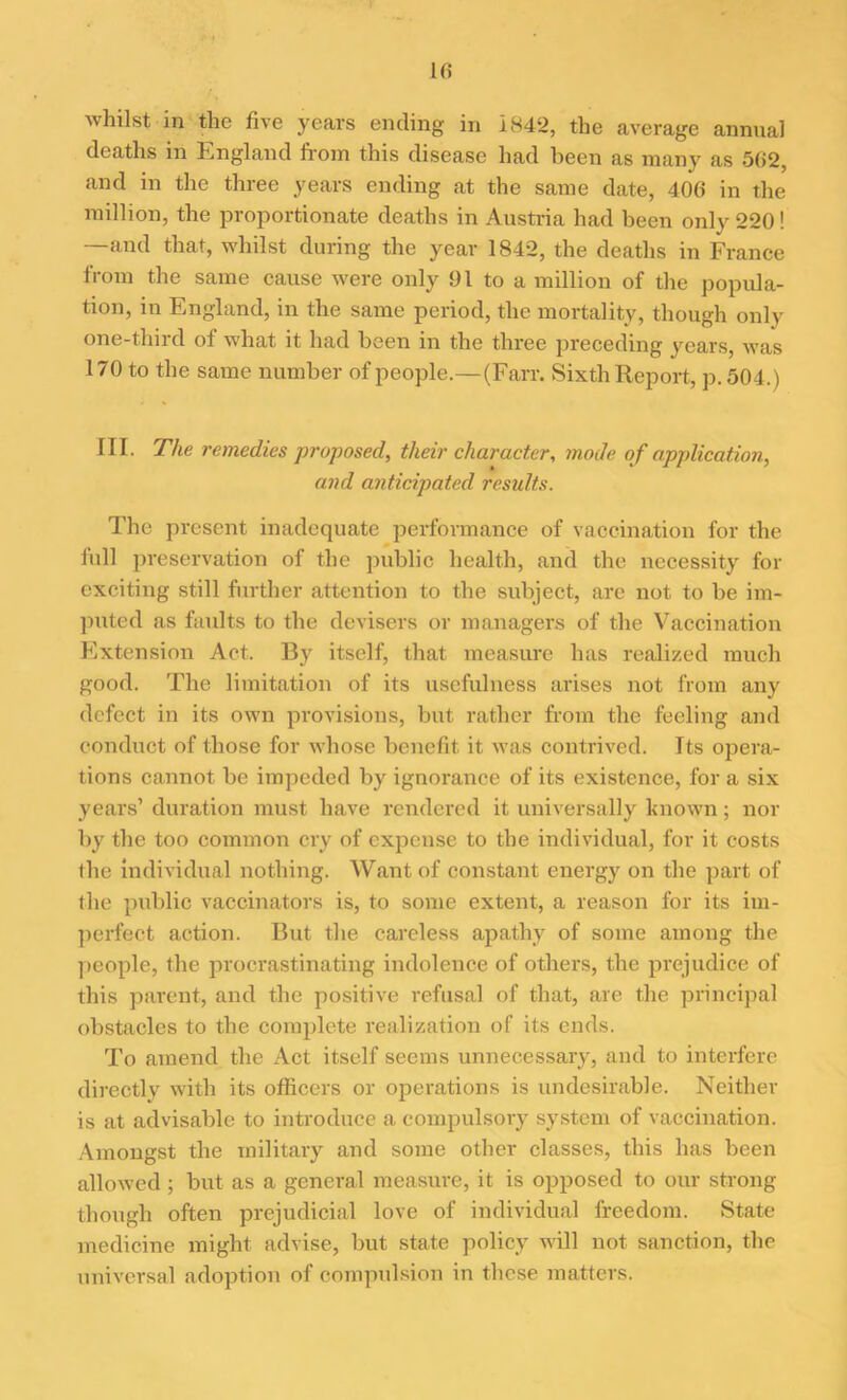 whilst in the five years ending in 1842, the average annual deaths in England from this disease had been as many as 5(i2, and in the three years ending at the same date, 406 in the million, the proportionate deaths in Austria had been only 220! —and that, whilst during the year 1842, the deaths in France from the same cause were only 01 to a million of the popula- tion, in England, in the same period, the mortality, though only one-third of what it had been in the three preceding years, was 170 to the same number of people.—(Farr. Sixth Report, p. 504.) III. The remedies proposed, their character, mode of application, and anticipated results. The present inadequate performance of vaccination for the full preservation of the public health, and the necessity for exciting still further attention to the subject, are not to be im- puted as faults to the devisers or managers of the Vaccination Extension Act. By itself, that measure has realized much good. The limitation of its usefulness arises not from any defect in its own provisions, but rather from the feeling and conduct of those for whose benefit it was contrived. Its opera- tions cannot be impeded by ignorance of its existence, for a six years’ duration must have rendered it universally known; nor by the too common cry of expense to the individual, for it costs the individual nothing. Want of constant energy on the part of the public vaccinators is, to some extent, a reason for its im- perfect action. But the careless apathy of some among the people, the procrastinating indolence of others, the prejudice of this parent, and the positive refusal of that, are the principal obstacles to the complete realization of its ends. To amend the Act itself seems unnecessary, and to interfere directly with its officers or operations is undesirable. Neither is at advisable to introduce a compulsory system of vaccination. Amongst the military and some other classes, this has been allowed; but as a general measure, it is opposed to our strong though often prejudicial love of individual freedom. State medicine might advise, but state policy will not sanction, the universal adoption of compulsion in these matters.