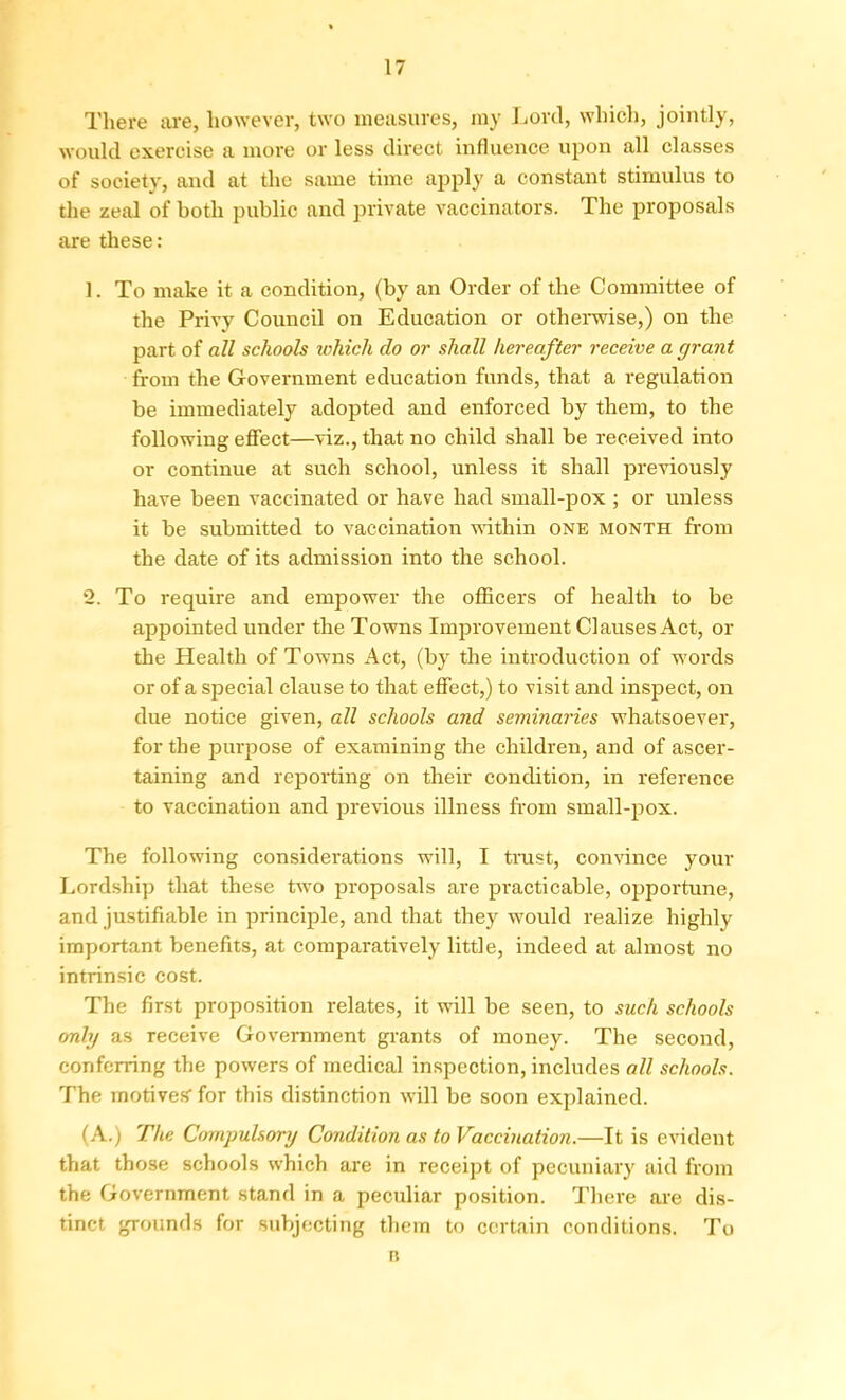 There are, however, two measures, my Lord, which, jointly, would exercise a more or less direct influence upon all classes of society, and at the same time apply a constant stimulus to the zeal of both public and private vaccinators. The proposals are these: 1. To make it a condition, (by an Order of the Committee of the Privy Council on Education or otherwise,) on the part of all schools which do or shall hereafter receive a grant from the Government education funds, that a regulation be immediately adopted and enforced by them, to the following effect—viz., that no child shall be received into or continue at such school, unless it shall previously have been vaccinated or have had small-pox ; or unless it be submitted to vaccination within one month from the date of its admission into the school. 2. To require and empower the officers of health to be appointed under the Towns Improvement Clauses Act, or the Health of Towns Act, (by the introduction of words or of a special clause to that effect,) to visit and inspect, on due notice given, all schools and seminaries whatsoever, for the purpose of examining the children, and of ascer- taining and reporting on their condition, in reference to vaccination and previous illness from small-pox. The following considerations will, I trust, convince your Lordship that these two proposals are practicable, opportune, and justifiable in principle, and that they would realize highly important benefits, at comparatively little, indeed at almost no intrinsic cost. The first proposition relates, it will be seen, to such schools only as receive Government grants of money. The second, conferring the powers of medical inspection, includes all schools. The motives' for this distinction will be soon explained. (A.) The Compulsory Condition as to Vaccination.—It is evident that those schools which are in receipt of pecuniary aid from the Government stand in a peculiar position. There are dis- tinct grounds for subjecting them to certain conditions. To n