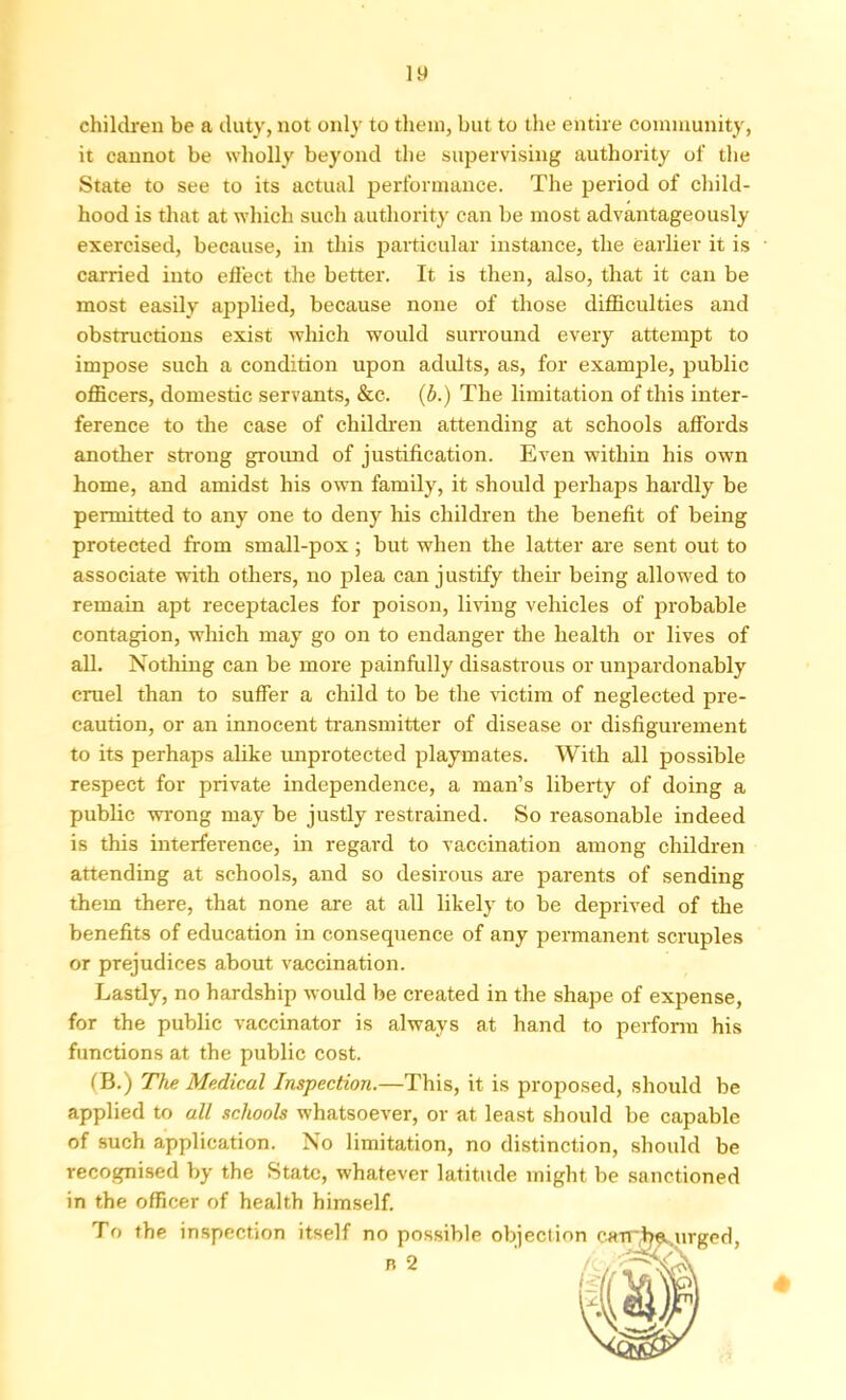 children be a duty, not only to them, but to the entire community, it cannot be wholly beyond the supervising authority of the State to see to its actual performance. The period of child- hood is that at which such authority can be most advantageously exercised, because, in this particular instance, the earlier it is carried into effect the better. It is then, also, that it can be most easily applied, because none of those difficulties and obstructions exist which would surround every attempt to impose such a condition upon adults, as, for example, public officers, domestic servants, &c. (b.) The limitation of this inter- ference to the case of children attending at schools affords another strong ground of justification. Even within his own home, and amidst his own family, it should perhaps hardly be permitted to any one to deny his children the benefit of being protected from small-pox ; but when the latter are sent out to associate with others, no plea can justify their being allowed to remain apt receptacles for poison, living vehicles of probable contagion, which may go on to endanger the health or lives of all. Nothing can be more painfully disastrous or unpardonably cruel than to suffer a child to be the victim of neglected pre- caution, or an innocent transmitter of disease or disfigurement to its perhaps alike unprotected playmates. With all possible respect for private independence, a man’s liberty of doing a public wrong may be justly restrained. So reasonable indeed is this interference, in regard to vaccination among children attending at schools, and so desirous are parents of sending them there, that none are at all likely to be deprived of the benefits of education in consequence of any permanent scruples or prejudices about vaccination. Lastly, no hardship would be created in the shape of expense, for the public vaccinator is always at hand to perform his functions at the public cost. (B.) The Medical Inspection.—This, it is proposed, should be applied to all schools whatsoever, or at least should be capable of such application. No limitation, no distinction, should be recognised by the State, whatever latitude might be sanctioned in the officer of health himself. To the inspection itself no possible objection carrj^urged, n 2 ' 4