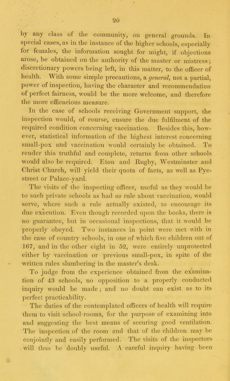by any class of the community, on general grounds. In special cases, as in the instance ol the higher schools, especially lor females, the information sought for might, if objections arose, be obtained on the authority of the master or mistress; discretionary powers being left, in this matter, to the officer of health. With some simple precautions, a general, not a partial, power of inspection, having the character and recommcndation of perfect fairness, would be the more welcome, and therefore the more efficacious measure. In the case of schools receiving Government support, the inspection would, of course, ensure the due fulfilment of the required condition concerning vaccination. Besides this, how- ever, statistical information of the highest interest concerning small-pox and vaccination would certainly be obtained. To render this truthful and complete, returns from other schools would also be required. Eton and Rugby, Westminster and Christ Church, will yield their quota of facts, as well as Pye- street or Palace-yard. The visits of the inspecting officer, useful as they would be to such private schools as had no rule about vaccination, would serve, where such a rule actually existed, to encourage its due execution. Even though recorded upon the boohs, there is no guarantee, but in occasional inspections, that it would be properly obeyed. Two instances in point were met with in the case of country schools, in one of which five children out of 167, and in the other eight in 52, were entirely unprotected either by vaccination or previous small-pox, in spite of the written rules slumbering in the master’s desk. To judge from the experience obtained from the examina- tion of 43 schools, no opposition to a properly conducted inquiry would be made; and no doubt can exist as to its perfect practicability. The duties of the contemplated officers of health will require them to visit school-rooms, for the purpose of examining into and suggesting the best means of securing good ventilation. The inspection of the room and that of the children may be conjointly and easily performed. The visits of the inspectors will thus be doubly useful. A careful inquiry having been