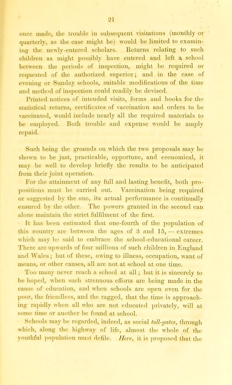 once made, the trouble in subsequent visitations (monthly or quarterly, as the case might be) would be limited to examin- ing the newly-entered scholars. Returns relating to such children as might possibly have entered and left a school between the periods of inspection, might be required or requested of the authorized superior; and in the case of evening or Sunday schools, suitable modifications of the time and method of inspection could readily be devised. Printed notices of intended visits, forms and books for the statistical returns, certificates of vaccination and orders to be vaccinated, would include nearly all the required materials to be employed. Both trouble and expense would be amply repaid. Such being the grounds on which the two proposals may be shown to be just, practicable, opportune, and economical, it may be well to develop briefly the results to be anticipated from their joint operation. For the attainment of any full and lasting benefit, both pro- positions must be carried out. Vaccination being required or suggested by the one, its actual performance is continually ensured by the other. The powers granted in the second can alone maintain the strict fulfilment of the first. It has been estimated that one-fourth of the population of this country are between the ages of 3 and 15, — extremes which may be said to embrace the school-educational career. There are upwards of four millions of such children in England and Wales; but of these, owing to illness, occupation, want of means, or other causes, all are not at school at one time. Too many never reach a school at all; but it is sincerely to be hoped, when such strenuous efforts are being made in the cause of education, and when schools are open even for the poor, the friendless, and the ragged, that the time is approach- ing rapidly when all who are not educated privately, will at some time or another be found at school. Schools may be regarded, indeed, as social toll-gates, through which, along the highway of life, almost the whole of the youthful population must defile. Here, it is proposed that the