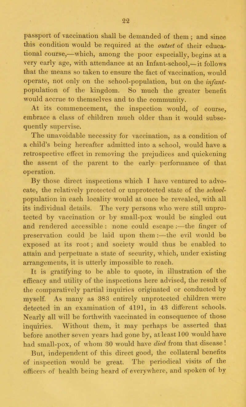 passport of vaccination shall be demanded of them ; and since this condition would be required at the outset of their educa- tional course,—which, among the poor especially, begins at a very early age, with attendance at an Infant-school,—it follows that the means so taken to ensure the fact of vaccination, would operate, not only on the school-population, but on the infant- population of the kingdom. So much the greater benefit would accrue to themselves and to the community. At its commencement, the inspection would, of course, embrace a class of children much older than it would subse- quently supervise. The unavoidable necessity for vaccination, as a condition of a child’s being hereafter admitted into a school, would have a retrospective effect in removing the prejudices and quickening the assent of the parent to the early performance of that operation. By those direct inspections which I have ventured to advo- cate, the relatively protected or unprotected state of the school- population in each locality would at once be revealed, with all its individual details. The very persons who were still unpro- tected by vaccination or by small-pox would be singled out and rendered accessible : none could escape:—the finger of preservation could be laid upon them :—the evil would be exposed at its root; and society would thus be enabled to attain and perpetuate a state of security, which, under existing arrangements, it is utterly impossible to reach. It is gratifying to be able to quote, in illustration of the efficacy and utility of the inspections here advised, the result of the comparatively partial inquiries originated or conducted by myself. As many as 383 entirely unprotected children were detected in an examination of 4191, in 43 different schools. Nearly all will be forthwith vaccinated in consequence of those inquiries. Without them, it may perhaps be asserted that before another seven years had gone by, at least 100 would have had small-pox, of whom 30 would have died from that disease ! But, independent of this direct good, the collateral benefits of inspection would be great. The periodical visits of the officers of health being heard of everywhere, and spoken ol by