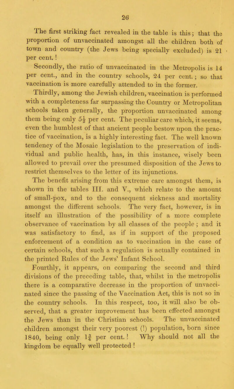 The first striking fact revealed in the table is this; that the proportion of unvaccinated amongst all the children both of town and country (the Jews being specially excluded) is 21 < per cent. ! Secondly, the ratio of unvaccinated in the Metropolis is 14 per cent., and in the country schools, 24 per cent.; so that vaccination is more carefully attended to in the former. Thirdly, among the Jewish children, vaccination is performed with a completeness far surpassing the Country or Metropolitan schools taken generally, the proportion unvaccinated among them being only per cent. The peculiar care which, it seems, even the humblest of that ancient people bestow upon the prac- tice of vaccination, is a highly interesting fact. The well known tendency of the Mosaic legislation to the preservation of indi- vidual and public health, has, in this instance, wisely been allowed to prevail over the presumed disposition of the Jews to restrict themselves to the letter of its injunctions. The benefit arising from this extreme care amongst them, is shown in the tables III. and V., which relate to the amount of small-pox, and to the consequent sickness and mortality amongst the different schools. The very fact, however, is in itself an illustration of the possibility of a more complete observance of vaccination by all classes of the people; and it was satisfactory to find, as if in support of the proposed enforcement of a condition as to vaccination in the case of certain schools, that such a regulation is actually contained in the printed Rules of the Jews’ Infant School. Fourthly, it appears, on comparing the second and third divisions of the preceding table, that, whilst in the metropolis there is a comparative decrease in the proportion of unvacci- nated since the passing of the Vaccination Act, this is not so in the country schools. In this respect, too, it will also be ob- served, that a greater improvement has been effected amongst the Jews than in the Christian schools. The unvaccinated children amongst their veiy poorest (!) population, born since 1840, being only If per cent.! Why should not all the kingdom be equally well protected !