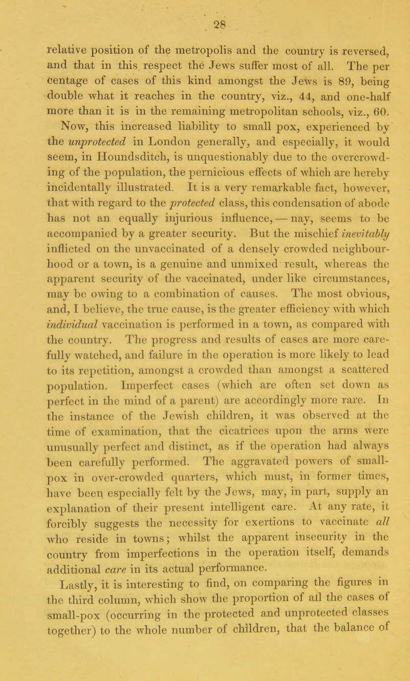 relative position of the metropolis and the country is reversed, and that in this respect the Jews suffer most of all. The per centage of cases of this kind amongst the Jews is 89, being double what it reaches in the country, viz., 44, and one-half more than it is in the remaining metropolitan schools, viz., 60. Now, this increased liability to small pox, experienced by the unprotected in London generally, and especially, it would seem, in Houndsditch, is unquestionably due to the overcrowd- ing of the population, the pernicious effects of which are hereby incidentally illustrated. It is a very remarkable fact, however, that with regard to the protected class, this condensation of abode has not an equally injurious influence, — nay, seems to be accompanied by a greater security. But the mischief inevitably inflicted on the unvaccinated of a densely crowded neighbour- hood or a town, is a genuine and unmixed result, whereas the apparent security of the vaccinated, under like circumstances, may be owing to a combination of causes. The most obvious, and, I believe, the true cause, is the greater efficiency with which individual vaccination is performed in a town, as compared with the country. The progress and results of cases are more care- fully watched, and failure in the operation is more likely to lead to its repetition, amongst a crowded than amongst a scattered population. Imperfect cases (which are often set down as perfect in the mind of a parent) are accordingly more rare. In the instance of the Jewish children, it was observed at the time of examination, that the cicatrices upon the anus were unusually perfect and distinct, as if the operation had always been carefully performed. The aggravated powers of small- pox in over-crowded quarters, which must, in former times, have been especially felt by the Jews, may, in part, supply an explanation of their present intelligent care. At any rate, it forcibly suggests the necessity for exertions to vaccinate all who reside in towns; whilst the apparent insecurity in the country from imperfections in the operation itself, demands additional care in its actual performance. Lastly, it is interesting to find, on comparing the figures in the third column, which show the proportion of all the cases ol small-pox (occurring in the protected and unprotected classes together) to the whole number of children, that the balance of