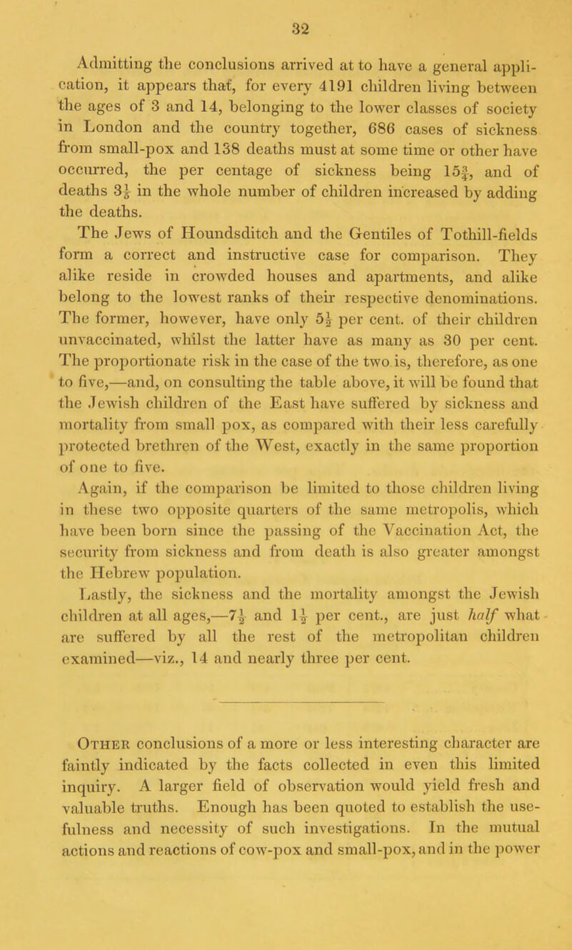 Admitting the conclusions arrived at to have a general appli- cation, it appears that, for every 4191 children living between the ages of 3 and 14, belonging to the lower classes of society in London and the country together, 686 cases of sickness from small-pox and 138 deaths must at some time or other have occurred, the per centage of sickness being 15£, and of deaths 3i in the whole number of children increased by adding the deaths. The Jews of Houndsditch and the Gentiles of Tothill-fields form a correct and instructive case for comparison. They alike reside in crowded houses and apartments, and alike belong to the lowest ranks of their respective denominations. The former, however, have only 5* per cent, of their children unvaccinated, whilst the latter have as many as 30 per cent. The proportionate risk in the case of the two is, therefore, as one to five,—and, on consulting the table above, it will be found that the Jewish children of the East have suffered by sickness and mortality from small pox, as compared with their less carefully protected brethren of the West, exactly in the same proportion of one to five. Again, if the comparison be limited to those children living in these two opposite quarters of the same metropolis, which have been born since the passing of the Vaccination Act, the security from sickness and from death is also greater amongst the Hebrew population. Lastly, the sickness and the mortality amongst the Jewish children at all ages,—71 and 1^ per cent., are just half what are suffered by all the rest of the metropolitan children examined—viz., 14 and nearly three per cent. Other conclusions of a more or less interesting character are faintly indicated by the facts collected in even this limited inquiry. A larger field of observation would yield fresh and valuable truths. Enough has been quoted to establish the use- fulness and necessity of such investigations. In the mutual actions and reactions of cow-pox and small-pox, and in the power