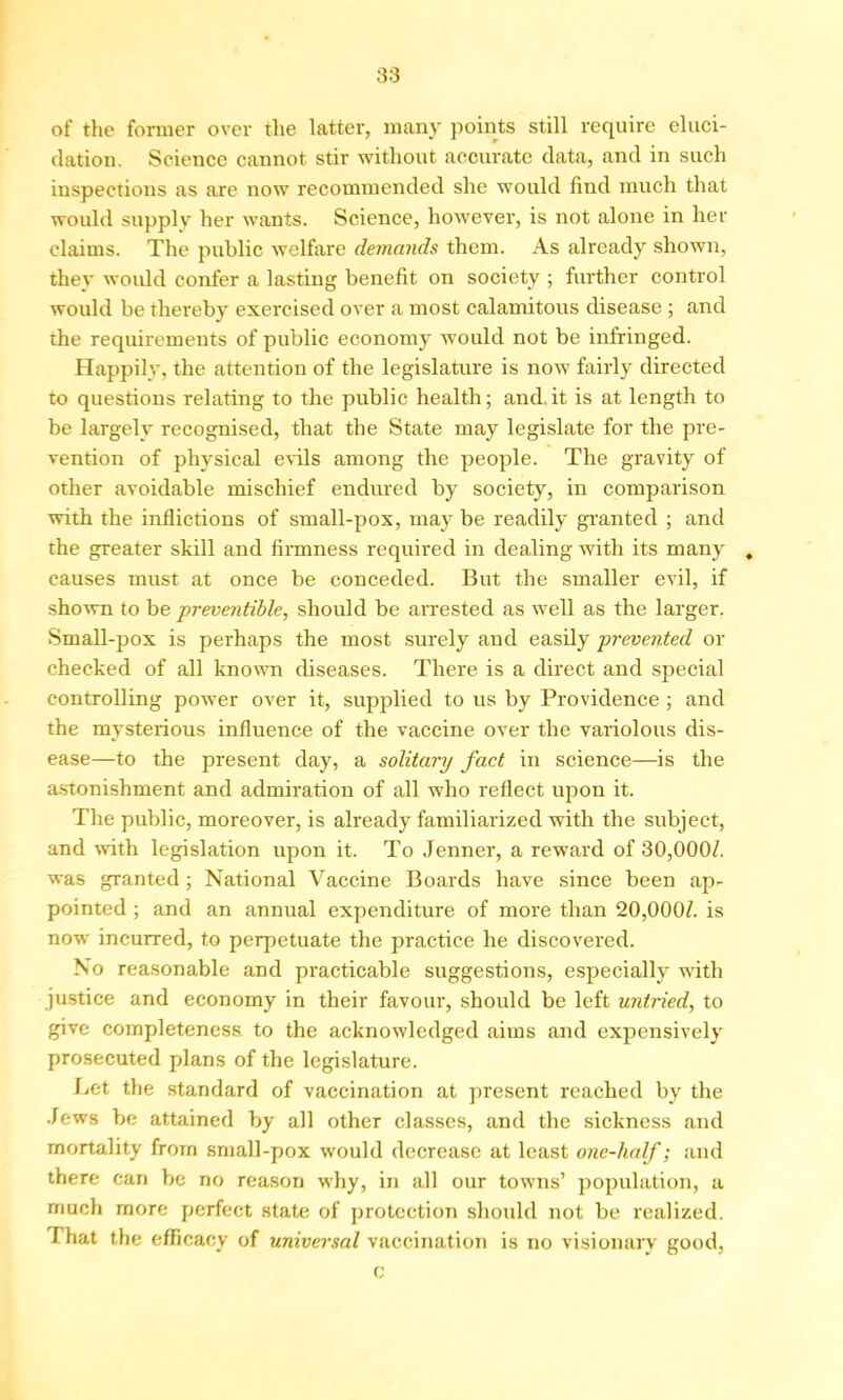 of the former over the latter, many points still require eluci- dation. Science cannot stir without accurate data, and in such inspections as are now recommended she would find much that would supply her wants. Science, however, is not alone in her claims. The public welfare demands them. As already shown, they would confer a lasting benefit on society ; further control would be thereby exercised over a most calamitous disease ; and the requirements of public economy would not be infringed. Happily, the attention of the legislature is now fairly directed to questions relating to the public health; and.it is at length to be largely recognised, that the State may legislate for the pre- vention of physical evils among the people. The gravity of other avoidable mischief endured by society, in comparison with the inflictions of small-pox, may be readily granted ; and the greater skill and firmness required in dealing with its many . causes must at once be conceded. But the smaller evil, if shown to be preventible, should be arrested as well as the larger. Small-pox is perhaps the most surely and easily prevented or checked of all known diseases. There is a direct and special controlling power over it, supplied to us by Providence ; and the mysterious influence of the vaccine over the variolous dis- ease—to the present day, a solitary fact in science—is the astonishment and admiration of all who reflect upon it. The public, moreover, is already familiarized with the subject, and with legislation upon it. To Jenner, a reward of 30,000/. was granted ; National Vaccine Boards have since been ap- pointed ; and an annual expenditure of more than 20,000/. is now incurred, to perpetuate the practice he discovered. No reasonable and practicable suggestions, especially with justice and economy in their favour, should be left untried, to give completeness to the acknowledged aims and expensively prosecuted plans of the legislature. Let the standard of vaccination at present reached by the Jews be attained by all other classes, and the sickness and mortality from small-pox would decrease at least one-half; and there can be no reason why, in all our towns’ population, a much more perfect state of protection should not be realized. That the efficacy of universal vaccination is no visionary good, c