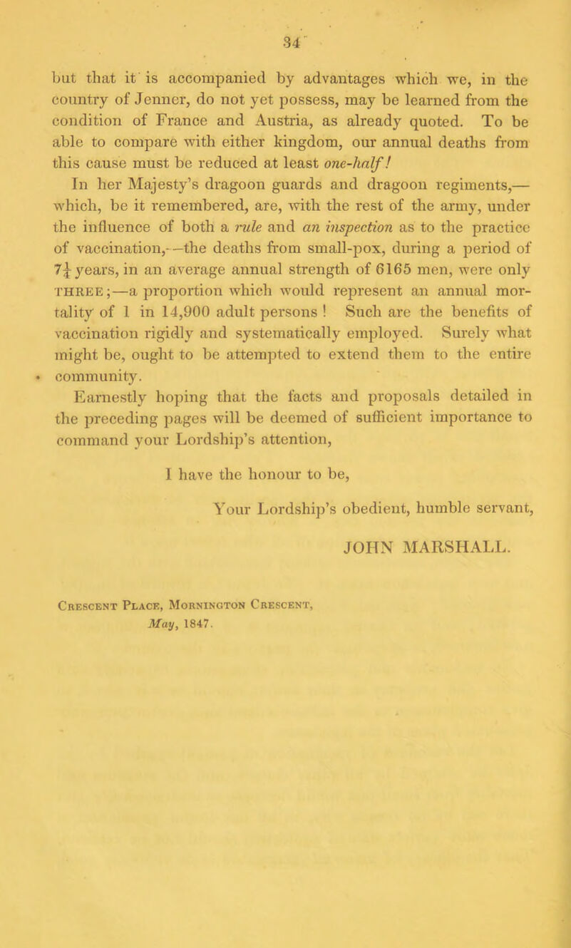 but that it is accompanied by advantages which we, in the country of Jenncr, do not yet possess, may be learned from the condition of France and Austria, as already quoted. To be able to compare with either kingdom, our annual deaths from this cause must be reduced at least one-linlf! In her Majesty’s dragoon guards and dragoon regiments,— which, be it remembered, are, with the rest of the army, under the influence of both a rule and an inspection as to the practice of vaccination,—the deaths from small-pox, during a period of 7\ years, in an average annual strength of 6165 men, were only three;—a proportion which would represent an annual mor- tality of 1 in 14,900 adult persons ! Such are the benefits of vaccination rigidly and systematically employed. Surely what might be, ought to be attempted to extend them to the entire • community. Earnestly hoping that the facts and proposals detailed in the preceding pages will be deemed of sufficient importance to command your Lordship’s attention, I have the honour to be, Your Lordship’s obedient, humble servant, JOHN MARSHALL. Crescent Place, Mornington Crescent, May, 1847.