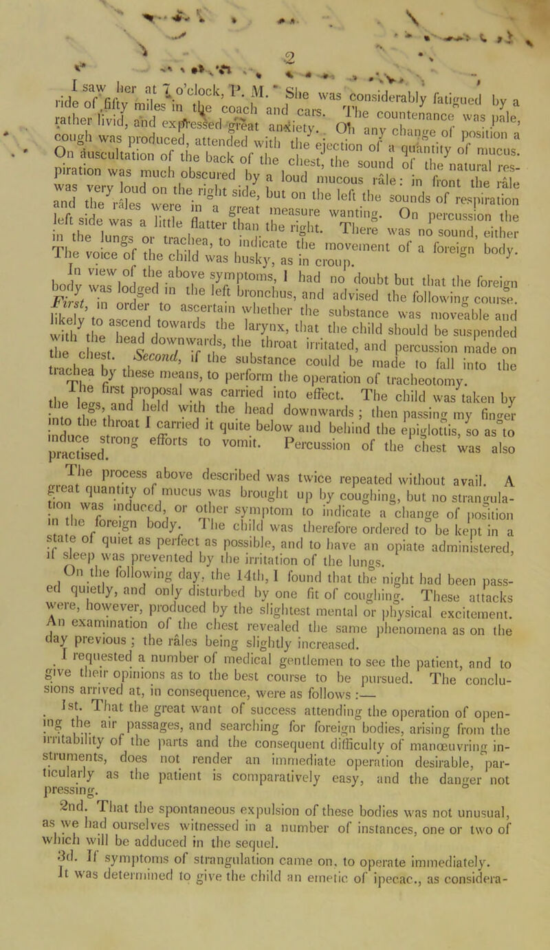 > •> '%n SSS :SvtS sKf:r~ eftsde'^aS “ «* ITT '™ti8' ° P-^n.S “the,™ J t it ! “'!■lhe n?ht- There ™ no sound, either rp. • b° tracea> to indicate the movement of a foreign bodv The voice of the child was husky, as in croup. ° Y' In view of the above symptoms, 1 had no doubt but that the foreign First In' order^to'1 ^ 5* blfJnclIlus’ and advised the following course. i;i | ’ e* t0 pertain whether the substance was moveable and withyth0eTeanddHt0WardS i^6, lary,nX’ lhat tlie child should be suspended the chest ‘‘“i thr°at initated> ad Passion made on tin, h k u d’ 'f 16 substance could be made to fall into the tiaohea by these means, to perform the operation of tracheotomy. the' e« TS717 T Parrjed ,int0 effect- The child was taken by intntl° ti ref the head downwards; then passing my finder induce i 7 11 qU'te bel0W and bellind the epiglottis, so as°to pmctised S °rtS t0 V°mit- Pe,’CUSsion of the cte* was also The process above described was twice repeated without avail. A don Xant,lty °f,mUCUS raS brouSht UP by coughing, but no strangula- tion was induced, or other symptom to indicate a change of position in the foreign body 1 he child was therefore ordered to be kept in a sta e of quiet as perfect as possible, and to have an opiate administered, d sleep was prevented by the irritation of the lunos. On the following day, the 14th, 1 found that the night had been pass- ed quietly, and only disturbed by one fit of coughing. These attacks were, however, produced hy the slightest mental or physical excitement. An examination of the chest revealed the same phenomena as on the day pievious ; the rales being slightly increased. 1 requested a number of medical gentlemen to see the patient, and to give their opinions as to the best course to be pursued. The conclu- sions arrived at, in consequence, were as follows : . *st- That the great want of success attending the operation of open- ing the air passages, and searching for foreign bodies, arising from the irritability of the parts and the consequent difficulty of manoeuvring in- struments, does not render an immediate operation desirable, par- ticularly as the patient is comparatively easy, and the danger not pressing. 2nd. That the spontaneous expulsion of these bodies was not unusual, as we had ourselves witnessed in a number of instances, one or two of which will be adduced in the sequel. 3d. If symptoms of strangulation came on. to operate immediately. It was determined to give the child an emetic of ipecac., as considera-