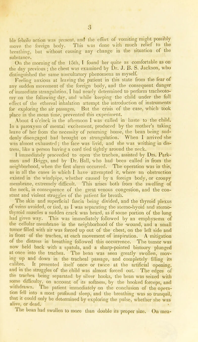 ble febrile action was present, and the effort ol vomiting might possibly move the foreign body. This was clone with much relief to the breathing, but without causing any change in the situation of the substance. On the morning of the lull), I found her cjuite as comfortable as on the day previous ; the chest was examined by Dr. J. B. S. Jackson, who distinguished the same auscultatory phenomena as myself. Feeling anxious at leaving the patient in this state from the fear of any sudden movement of the foreign body, and the consequent danger of immediate strangulation, I had nearly determined to perform tracheoto- my on the following day, and while keeping the child under the full effect of the ethereal inhalation attempt the introduction of instruments for exploring the air passages. But the crisis of the case, which took place in the mean time, prevented this experiment. About 4 o’clock in the afternoon I w'as called in haste to the child. In a paroxysm of mental excitement, produced by the mother’s taking leave of her from the necessity of returning home, the bean being sud- denly disengaged had brought on strangulation. When I arrived she w'as almost exhausted; the face was livid, and she was writhing in dis- tress, like a person having a cord tied tightly around the neck. I immediately proceeded to open the trachea, assisted by Drs. Park- man and Briggs, and by Dr. Ball, who had been called in from the neighborhood, when the first alarm occurred. The operation was in this, as in all the cases in which I have attempted it, where an obstruction existed in the windpipe, wdiether caused by a foreign body, or croupy membrane, extremely difficult. This arises both from the swelling of the neck, in consequence of the great venous congestion, and the con- stant and violent struggles of the patient for breath. The skin and superficial fascia being divided, and the thyroid plexus of veins avoided, or tied, as I was separating the sterno-hyoid and sterno- thyroid muscles a sudden crack was heard, as if some portion of the lung had given way. This w'as immediately followed by an emphysema of the cellular membrane in the neighborhood of the -wound, and a small tumor filled with air was forced up out of the chest, on the left side and in front of the trachea, at each movement of inspiration. A mitigation of the distress in breathing followed this occurrence. The tumor was now held back with a spatula, and a sharp-pointed bistoury plunged at once into the trachea. The bean was seen greatly sw'ollen, mov- ing up and down in the tracheal passage, and completely filling its calibre. It presented itself once or twice at the artificial opening, and in the struggles of the child was almost forced out. The edges of the trachea being separated by silver hooks, the bean was seized with some difficulty, on account of its softness, by the hooked forceps, and withdrawn. The patient immediately on the conclusion of the opera- tion fell into a most profound sleep, and the breathing was so tranquil, that it could only be determined by exploring the pulse, whether she was alive, or dead. I he bean had swollen to more than double its proper size. On inea-