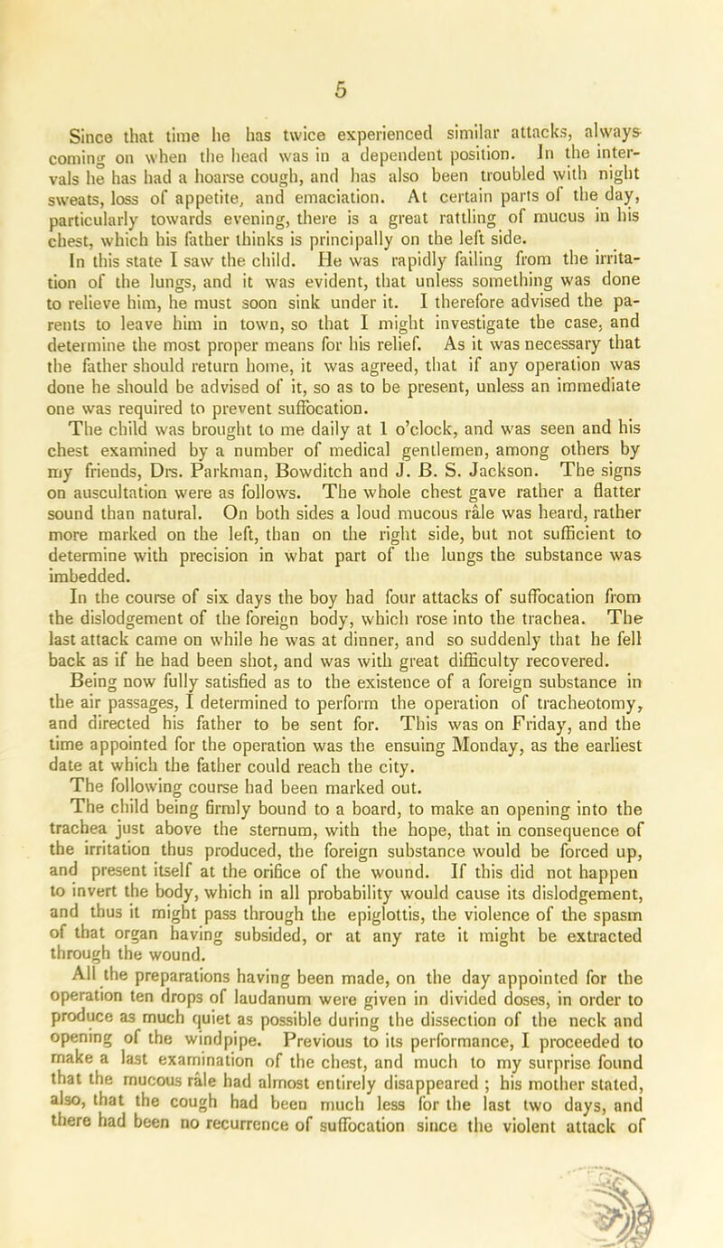 Since that time he has twice experienced similar attacks, always- coming on when the head was in a dependent position. Jri the inter- vals he has had a hoarse cough, and has also been troubled with night sweats, loss of appetite, and emaciation. At certain parts of the day, particularly towards evening, there is a great rattling of mucus in his chest, which his father thinks is principally on the left side. In this state I saw the child. He was rapidly failing from the irrita- tion of the lungs, and it was evident, that unless something was done to relieve him, he must soon sink under it. I therefore advised the pa- rents to leave him in town, so that I might investigate the case, and determine the most proper means for his relief. As it was necessary that the father should return home, it was agreed, that if any operation was done he should be advised of it, so as to be present, unless an immediate one was required to prevent suffocation. The child was brought to me daily at 1 o’clock, and was seen and his chest examined by a number of medical gentlemen, among others by my friends, Drs. Parkman, Bowditch and J. B. S. Jackson. The signs on auscultation were as follows. The whole chest gave rather a flatter sound than natural. On both sides a loud mucous rale was heard, rather more marked on the left, than on the right side, but not sufficient to determine with precision in what part of the lungs the substance was imbedded. In the course of six days the boy bad four attacks of suffocation from the dislodgement of the foreign body, which rose into the trachea. The last attack came on while he was at dinner, and so suddenly that he fell back as if he had been shot, and was with great difficulty recovered. Being now fully satisfied as to the existence of a foreign substance in the air passages, I determined to perform the operation of tracheotomy, and directed his father to be sent for. This was on Friday, and the time appointed for the operation was the ensuing Monday, as the earliest date at which the father could reach the city. The following course had been marked out. The child being flrmly bound to a board, to make an opening into the trachea just above the sternum, with the hope, that in consequence of the irritation thus produced, the foreign substance would be forced up, and present itself at the orifice of the wound. If this did not happen to invert the body, which in all probability would cause its dislodgement, and thus it might pass through the epiglottis, the violence of the spasm of that organ having subsided, or at any rate it might be extracted through the wound. All the preparations having been made, on the day appointed for the operation ten drops of laudanum were given in divided doses, in order to produce as much quiet as possible during the dissection of the neck and opening of the windpipe. Previous to its performance, I proceeded to make a last examination of the chest, and much to my surprise found that the mucous rale had almost entirely disappeared ; his mother stated, aUo, that the cough had been much less for the last two days, and there had been no recurrence of suffocation since the violent attack of