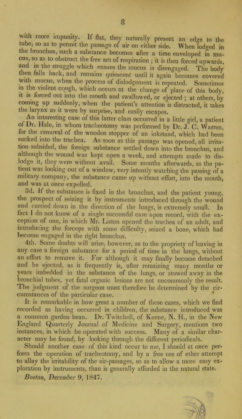 with more impunity. If flat, they naturally present an ecke to the tube, so as to permit the passage of air on either side. When lodged in the bronchus, such a substance becomes after a time enveloped in mu- cus, so as to obstruct the free act of respiration ; it is then forced upwards, and in the struggle which ensues the mucus is disengaged. The body then falls back, and remains quiescent until it again becomes covered with mucus, when the process of dislodgement is repeated. Sometimes in the violent cough, which occurs at the change of place of this body, it is. forced out into the mouth and swallowed, or ejected ; at others, by coming up suddenly, when the patient’s attention is distracted, it takes the larynx as it were by surprise, and easily escapes. interesting case of this latter class occurred in a little girl, a patient of Dr. Hale, in whom tracheotomy was performed by Dr. J. C. Warren, foi the removal of the wooden stopper of an inkstand, which had been sucked into the trachea. As soon as this passage was opened, all irrita- tion subsided, the foreign substance settled down into the bronchus, and although the wound was kept open a week, and attempts made to dis- lodge it, they were without avail. Some months afterwards, as the pa- tient was looking out of a window, very intently watching the passing of a military company, the substance came up without effort, into the mouth, and was at once expelled. 3d. If the substance is fixed in the bronchus, and the patient young, the prospect of seizing it by instruments introduced through the wound and carried down in the direction of the lungs, is extremely small. In fact I do not know of a single successful case upon record, with the ex- ception of one, in which Mr. Liston opened the trachea of an adult, and introducing the forceps with some difficulty, seized a bone, which had become engaged in the right bronchus. 4th. Some doubts will arise, however, as to the propriety of leaving in any case a foreign substance for a period of time in the lungs, without an effort to remove it. For although it may finally become detached and be ejected, as it frequently is, after remaining many months or years imbedded in the substance of the lungs, or stowed away in the bronchial tubes, yet fatal organic lesions are not uncommonly the result. The judgment of the surgeon must therefore be determined by the cir- cumstances of the particular case. It is remarkable in how great a number of these cases, which we find recorded as having occurred in children, the substance introduced was a common garden bean. Dr. Twitchell, of Keene, N. H., in the New England Quarterly Journal of Medicine and Surgery, mentions two instances, in which he operated with success. Many of a similar char- acter may be found, by looking through the different periodicals. Should another case of this kind occur to me, I should at once per- form the operation of tracheotomy, and by a free use of ether attempt to allay the irritability of the air-passages, so as to allow a more easy ex- ploration by instruments, than is generally afforded in the natural state. Boston, December 9, 1847.