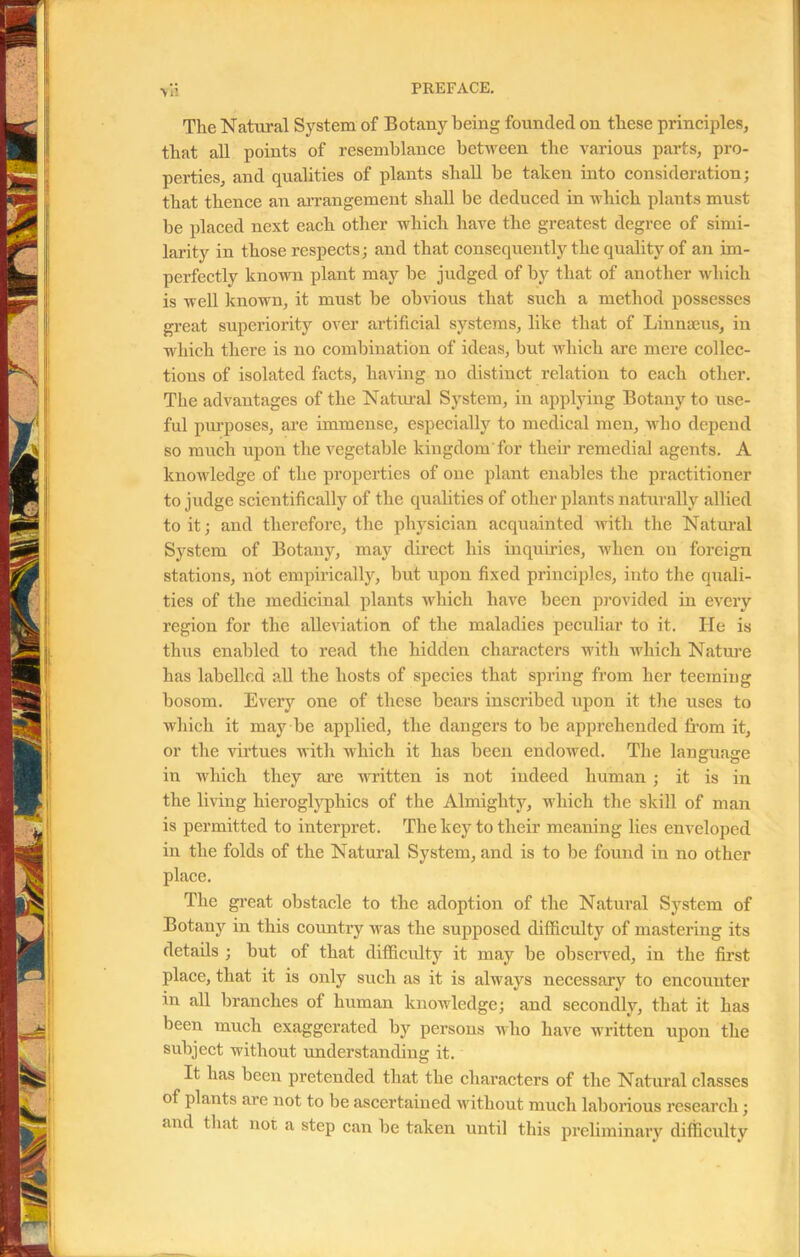 The Natural System of Botany being founded on these principles, that all points of resemblance between the various parts, pro- perties, and qualities of plants shall be taken into consideration; that thence an arrangement shall be deduced in which plants must be placed next each other which have the greatest degree of simi- larity in those respects; and that consequently the quality of an im- perfectly known plant may be judged of by that of another which is well known, it must be obvious that such a method possesses great superiority over artificial systems, like that of Linnaeus, in which there is no combination of ideas, but which are mere collec- tions of isolated facts, having no distinct relation to each other. The advantages of the Natural System, in applying Botany to use- ful purposes, are immense, especially to medical men, who depend so much upon the vegetable kingdom'for their remedial agents. A knowledge of the properties of one plant enables the practitioner to judge scientifically of the qualities of other plants naturally allied to it; and therefore, the physician acquainted with the Natural System of Botany, may direct his inquiries, when on foreign stations, not empirically, but upon fixed principles, into the quali- ties of the medicinal plants which have been provided in every region for the alleviation of the maladies peculiar to it. He is thus enabled to read the hidden characters with which Nature has labelled all the hosts of species that spring from her teeming bosom. Every one of these bears inscribed upon it the uses to which it may be applied, the dangers to be apprehended from it, or the virtues with which it has been endowed. The language in which they are written is not indeed human ; it is in the living hieroglyphics of the Almighty, which the skill of man is permitted to interpret. The key to their meaning lies enveloped in the folds of the Natural System, and is to be found in no other place. The great obstacle to the adoption of the Natural System of Botany in this country was the supposed difficulty of mastering its details ; but of that difficulty it may be observed, in the first place, that it is only such as it is always necessary to encounter in all branches of human knowledge; and secondly, that it has been much exaggerated by persons who have written upon the subject without understanding it. It has been pretended that the characters of the Natural classes of plants are not to be ascertained without much laborious research; and that not a step can be taken until this preliminary difficulty