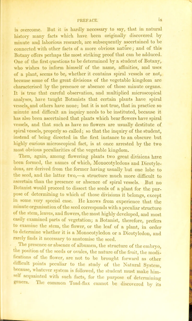is overcome. But it is hardly necessary to say, that in natural history many foots which have been originally discovered by minute and laborious research, are subsequently ascertained to be connected with other facts of a more obvious nature; and of this Botany oilers perhaps the most striking proof that can be adduced. One of the first questions to be determined by a student of Botany, who wishes to inform himself of the name, affinities, and uses of a plant, seems to be, whether it contains spiral vessels or not, because some of the great divisions of the vegetable kingdom are characterised by the presence or absence of those minute organs. It is true that careful observation, and multiplied microscopical analyses, have taught Botanists that certain plants have spiral vessels, and others have none; but it is not true, that in practice so minute and difficult an inquiry needs to be instituted, because it has also been ascertained that plants which bear flowers have spiral vessels, and that such as have no flowers are usually destitute of spiral vessels, properly so called; so that the inquiry of the student, instead of being directed in the first instance to an obscure but highly curious microscopical fact, is at once arrested by the two most obvious peculiarities of the vegetable kingdom. Then, again, among flowering plants two great divisions have been formed, the names of which, Monocotyledons and Dicotyle- dons, are derived from the former having usually but one lobe to the seed, and the latter two,—a structure much more difficult to ascertain than the presence or absence of spiral vessels. But no Botanist would proceed to dissect the seeds of a plant for the pur- pose of determining to which of those divisions it belongs, except in some very special case. He knows from experience that the minute organisation of the seed corresponds with a peculiar structure of the stem, leaves, and flowers, the most highly developed, and most easily examined parts of vegetation; a Botanist, therefore, prefers to examine the stem, the flower, or the leaf of a plant, in order to determine whether it is a Monocotyledon or a Dicotyledon, and rarely finds it necessary to anatomise the seed. The presence or absence of albumen, the structure of the embryo, the position of the seeds or ovules, the nature of the fruit, the modi- fications of the flower, are not to lie brought forward as other difficult points peculiar to the study of the Natural System, because, whatever system is followed, the student must make him- self acquainted with sucli facts, for the purpose of determining genera. The common Toad-flax cannot be discovered by its