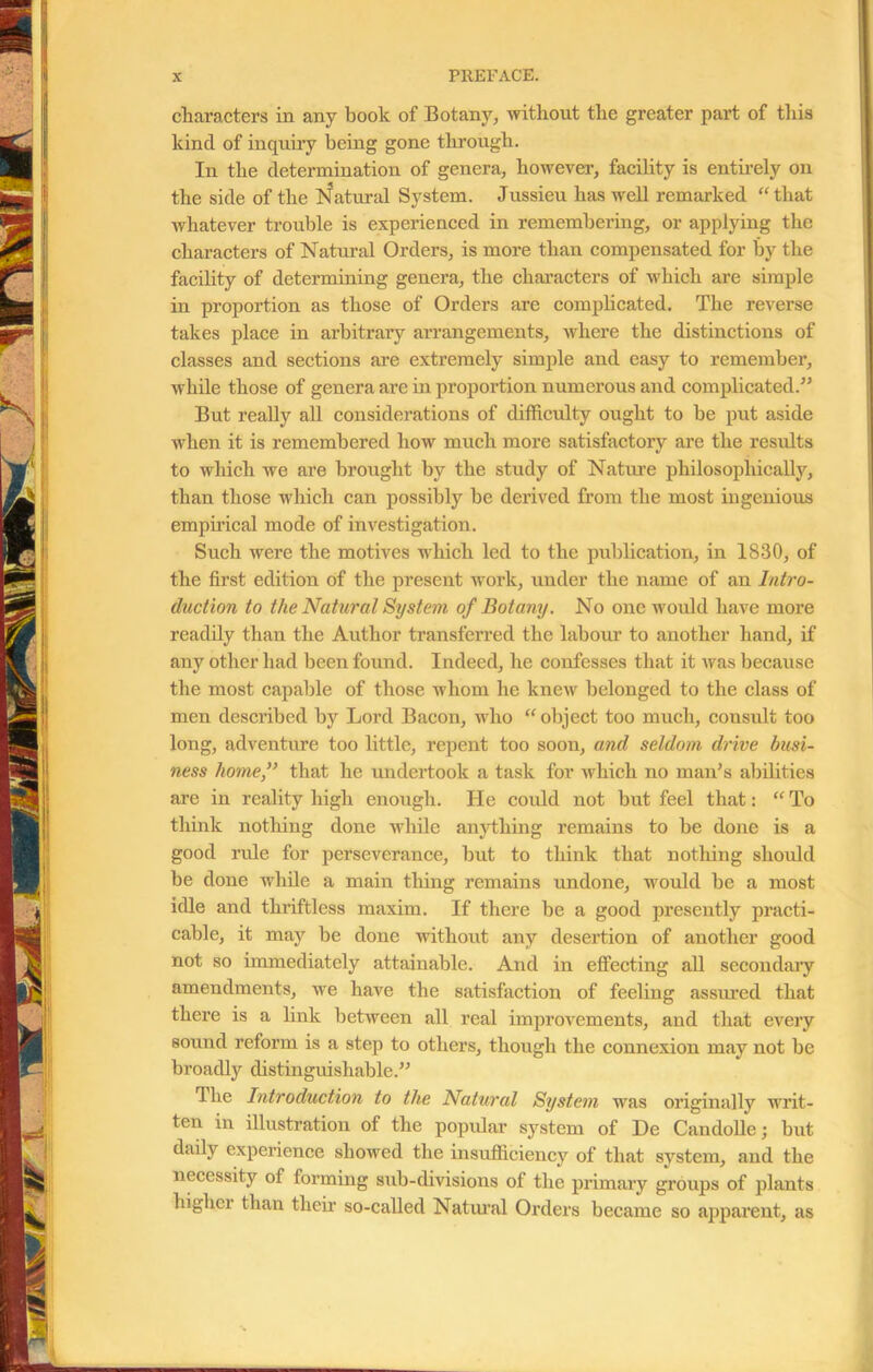 characters in any book of Botany, without the greater part of this kind of inquiry being gone through. In the determination of genera, however, facility is entirely on the side of the Natural System. Jussieu has well remarked “that whatever trouble is experienced in remembering, or applying the characters of Natural Orders, is more than compensated for by the facility of determining genera, the characters of which are simple in proportion as those of Orders are complicated. The reverse takes place in arbitrary arrangements, where the distinctions of classes and sections are extremely simple and easy to remember, while those of genera are in proportion numerous and complicated.” But really all considerations of difficulty ought to be put aside when it is remembered how much more satisfactory are the results to which we are brought by the study of Nature philosophically, than those which can possibly be derived from the most ingenious empirical mode of investigation. Such were the motives which led to the publication, in 1830, of the first edition of the present wrork, under the name of an Intro- duction to the Natural System of Botany. No one would have more readily than the Author transferred the labour to another hand, if any other had been found. Indeed, he confesses that it was because the most capable of those whom he knew belonged to the class of men described by Lord Bacon, who “ object too much, cousult too long, adventure too little, repent too soon, and seldom drive busi- ness home,” that he undertook a task for which no man’s abilities are in reality high enough. He could not but feel that: “ To think nothing done while anything remains to be done is a good rule for perseverance, but to think that nothing should be done while a main thing remains undone, would be a most idle and thriftless maxim. If there be a good presently practi- cable, it may be done without any desertion of another good not so immediately attainable. And in effecting all secondary amendments, we have the satisfaction of feeling assured that there is a link between all real improvements, and that every sound reform is a step to others, though the connexion may not be broadly distinguishable.” The Introduction to the Natural System was originally writ- ten in illustration of the popular system of De Candolle; but daily experience showed the insufficiency of that system, and the necessity of forming sub-divisions of the primary groups of plants highci than their so-called Natural Orders became so apparent, as