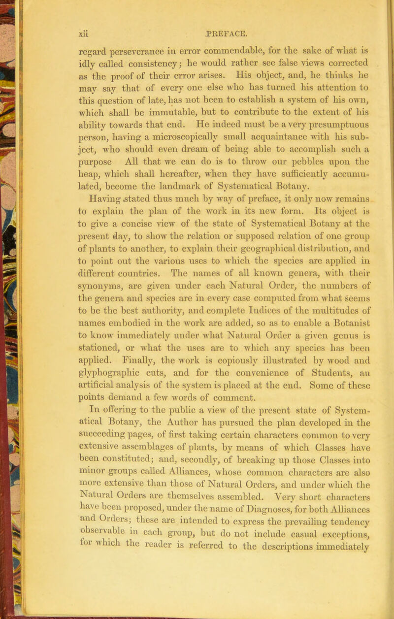 regard perseverance in error commendable, for the sake of what is idly called consistency; he would rather see false views corrected as the proof of their error arises. His object, and, he thinks he may say that of every one else who has turned his attention to this question of late, has not been to establish a system of his own, which shall be immutable, but to contribute to the extent of his ability towards that end. He indeed must be a very presumptuous person, having a microscopically small acquaintance with his sub- ject, who should even dream of being able to accomplish such a purpose All that we can do is to throw our pebbles upon the heap, which shall hereafter, when they have sufficiently accumu- lated, become the landmark of Systematical Botany. Having .stated thus much by way of preface, it only now remains to explain the plan of the work in its new form. Its object is to give a concise view of the state of Systematical Botany at the present day, to show the relation or supposed relation of one group of plants to another, to explain their geographical distribution, and to point out the various uses to which the species are applied in different countries. The names of all known genera, with their synonyms, are given under each Natural Order, the numbers of the genera and species are in every case computed from what seems to be the best authority, and complete Indices of the multitudes of names embodied in the work are added, so as to enable a Botanist to know immediately under what Natural Order a given genus is stationed, or what the uses are to which any species has been applied. Finally, the work is copiously illustrated by wood and glyphographic cuts, and for the convenience of Students, an artificial analysis of the system is placed at the end. Some of these points demand a few words of comment. In offering to the public a Hew of the present state of System- atical Botany, the Author has pursued the plan developed in the succeeding pages, of first taking certain characters common to very extensive assemblages of plants, by means of which Classes have been constituted; and, secondly, of breaking up those Classes into minor groups called Alliances, whose common characters are also more extensive than those of Natural Orders, and under which the Natural Orders are themselves assembled. Very short characters have been proposed, under the name of Diagnoses, for both Alliances and Orders; these are intended to express the prevailing tendency obscivable in each group, but do not include casual exceptions, loi whicli the reader is referred to the descriptions immediately