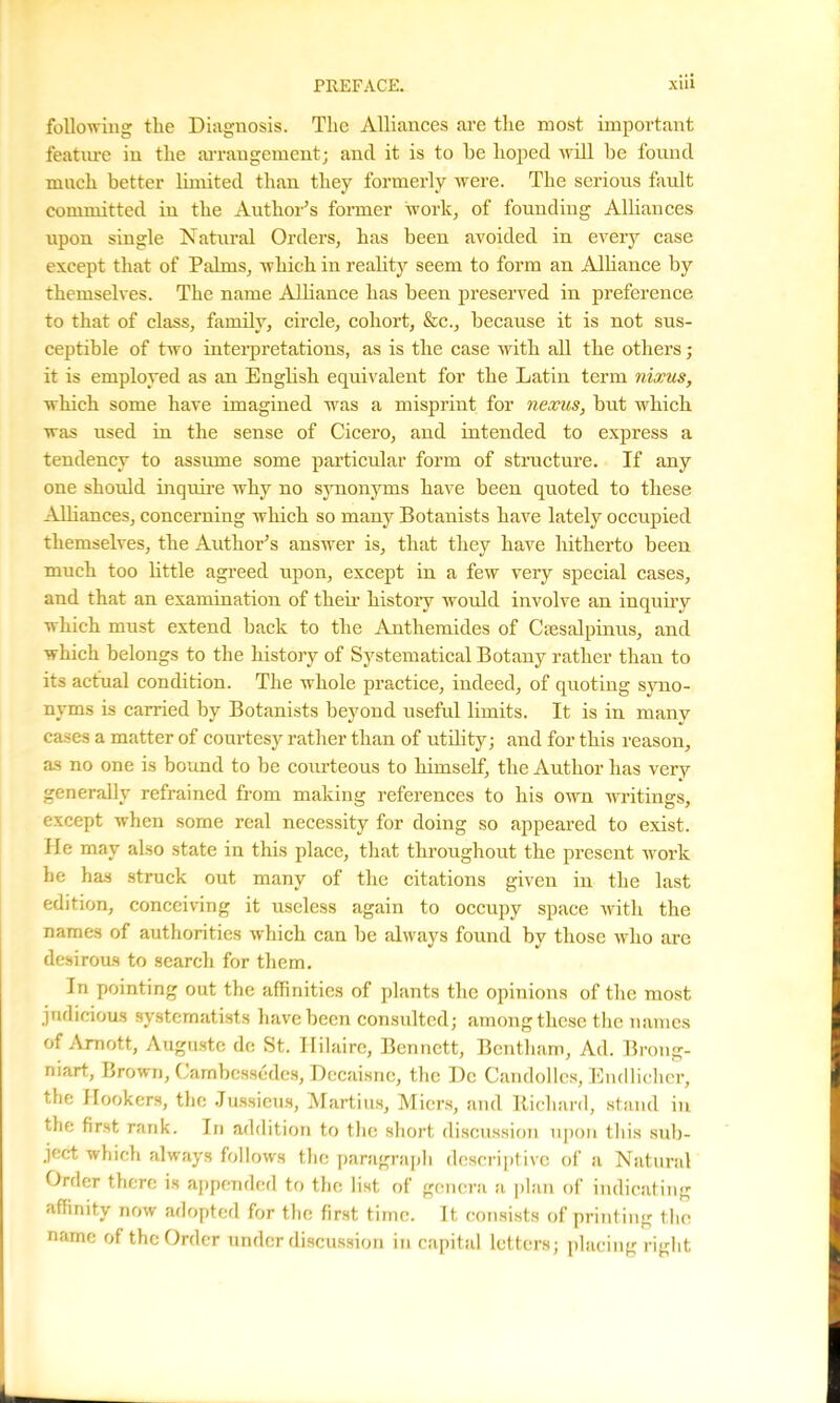 following the Diagnosis. The Alliances are the most important feature in the arrangement; ancl it is to he hoped will be found much better limited than they formerly were. The serious fault committed in the Author’s former work, of founding Alliances upon single Natural Orders, has been avoided in every case except that of Palms, which in reality seem to form an Alliance by themselves. The name Alliance has been preserved in preference to that of class, family, circle, cohort, &c., because it is not sus- ceptible of two interpretations, as is the case with all the others; it is employed as an English equivalent for the Latin term nixus, which some have imagined was a misprint for nexus, but which was used in the sense of Cicero, and intended to express a tendency to assume some particular form of structure. If any one should inquire why no synonyms have been quoted to these Alliances, concerning which so many Botanists have lately occupied themselves, the Author’s answer is, that they have hitherto been much too little agreed upon, except in a few very special cases, and that an examination of their history would involve an inquiry which must extend back to the Anthemides of Csesalprnus, and which belongs to the history of Systematical Botany rather than to its actual condition. The whole practice, indeed, of quoting syno- nyms is carried by Botanists beyond useful limits. It is in many cases a matter of courtesy rather than of utility; and for this reason, as no one is bound to be courteous to himself, the Author has very generally refrained from making references to his own writings, except when some real necessity for doing so appeared to exist. He may also state in this place, that throughout the present work he has struck out many of the citations given in the last edition, conceiving it useless again to occupy space with the names of authorities which can be always found by those who are desirous to search for them. In pointing out the affinities of plants the opinions of the most judicious systcmatists have been consulted; among these the names of Amott, Auguste de St. Hilaire, Bennett, Bcntham, Ad. Brong- niart, Brown, Cambessedes, Decaisne, the Dc Candolles, Eudlicher, the Hookers, the Jussieus, Martius, Miers, and Richard, stand in the first rank. In addition to the short discussion upon this sub- ject which always follows the paragraph descriptive of a Natural Order there is appended to the list of genera a plan of indicating affinity now adopted for the first time. It consists of printing the name of the Order under discussion in capital letters; placing right