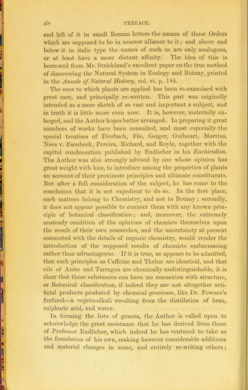 ancl left of it in small Roman letters tlie names of those Orders which are supposed to be in nearest alliance to it; and above and below it in italic type the names of such as are only analogous, or at least have a more distant affinity. The idea of this is borrowed from Mr. Strickland’s excellent paper on the time method of discovering the Natural System in Zoology and Botany, printed in the Annals of Natural History, vol. vi. p. 184. The uses to which plants are applied has been re-examined with great care, and principally re-written. This part was originally intended as a mere sketch of so vast and important a subject, and in truth it is little more even now. It is, however, materially en- larged, and the Author hopes better arranged. In preparing it great numbers of works have been consulted, and most especially the special treatises of Dierbach, Fee, Geiger, Guibourt, Martius, Nees v. Esenbeck, Pereira, Richard, and Royle, together with the capital condensation published by Endliclier in his Enchiridion. The Author was also strongly advised by one whose opinion has great weight with him, to introduce among the properties of plants an account of their proximate principles and idtimate constituents. But after a full consideration of the subject, he has come to the conclusion that it is not expedient to do so. In the first place, such matters belong to Chemistry, and not to Botany; secondly, it does not appear possible to connect them with any known prin- ciple of botanical classification; and, moreover, the extremely unsteady condition of the opinions of chemists themselves upon the result of their own researches, and the uncertainty at present connected with the details of organic chemistry, would render the introduction of the supposed results of chemists embarrassing rather than advantageous. If it is true, as appears to be admitted, that such principles as Caffeine and Theine are identical, and that oils of Anise and Tarragon are chemically undistinguishable, it is clear that these substances can have no connexion Avitli structure, or Botanical classification, if indeed they are not altogether arti- ficial products produced by chemical processes, like Dr. Fownes’s furfurol—a vegeto-alkali resulting from the distillation of bran, sulphuric acid, and Avater. In forming the lists of genera, the Author is called upon to acknoAvledge the great assistance that he has derived from those of Professor Eudlicher, which indeed he has ventured to take as the foundation of his own, making however considerable additions and material changes in some, and entirely re-writing others;