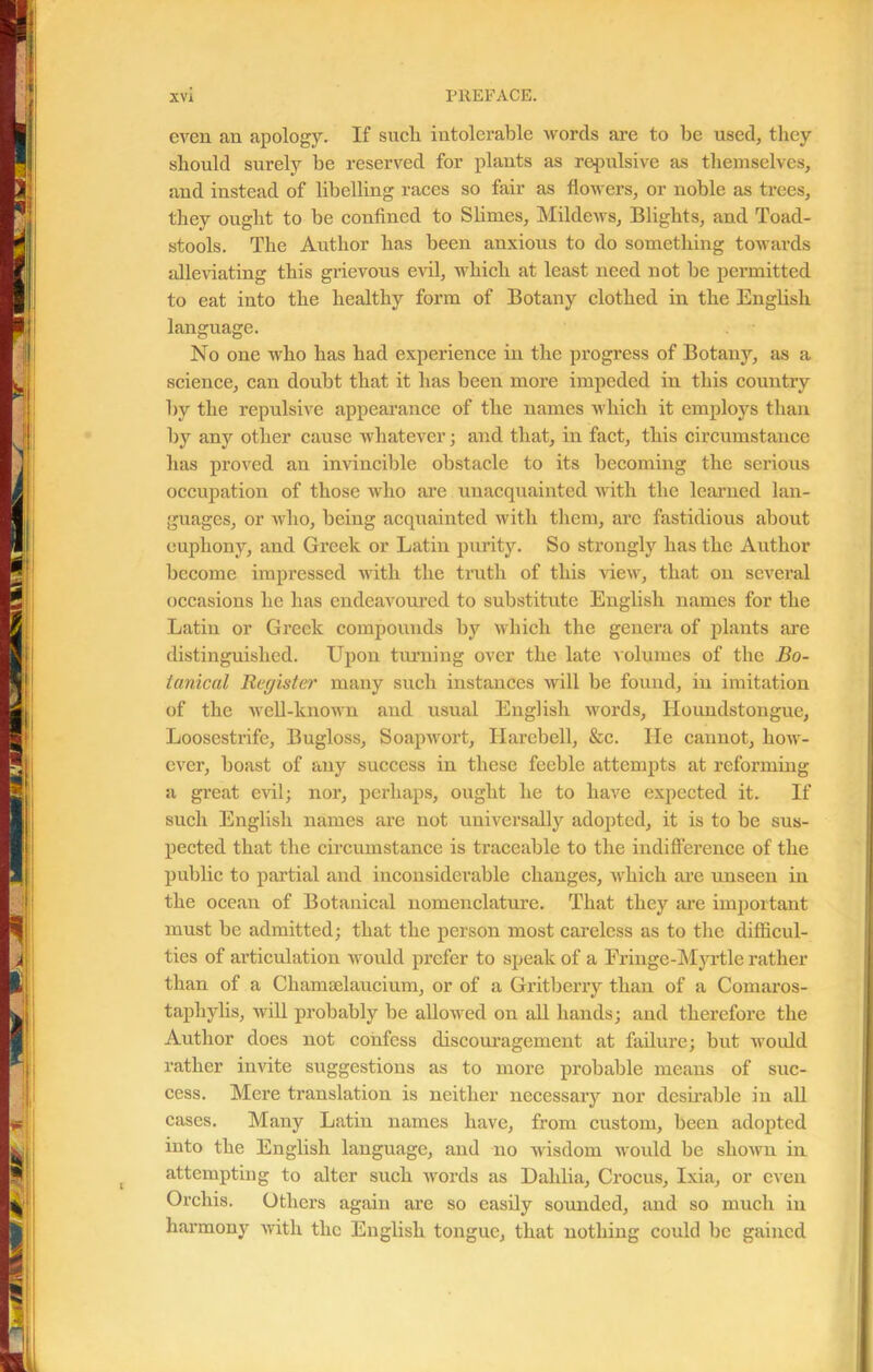 even an apology. If sncli intolerable words are to be used, they should surely be reserved for plants as repulsive as themselves, and instead of libelling races so fair as flowers, or noble as trees, they ought to be confined to Slimes, Mildews, Blights, and Toad- stools. The Author has been anxious to do something towards alleviating this grievous evil, which at least need not be permitted to eat into the healthy form of Botany clothed in the English language. No one who has had experience in the progress of Botany, as a science, can doubt that it has been more impeded in this country by the repulsive appearance of the names which it employs than by any other cause whatever; and that, in fact, this circumstance has proved an invincible obstacle to its becoming the serious occupation of those who are unacquainted with the learned lan- guages, or who, being acquainted with them, are fastidious about euphony, and Greek or Latin purity. So strongly has the Author become impressed with the truth of this view, that on several occasions he has endeavoured to substitute English names for the Latin or Greek compounds by which the genera of plants are distinguished. Upon turning over the late volumes of the Bo- tanical Register many such instances will be found, in imitation of the well-known and usual English words, Houndstongue, Loosestrife, Bugloss, Soap wort, Harebell, &c. He cannot, how- ever, boast of any success in these feeble attempts at reforming a great evil; nor, perhaps, ought he to have expected it. If such English names are not universally adopted, it is to be sus- pected that the circumstance is traceable to the indifference of the public to partial and inconsiderable changes, which are unseen in the ocean of Botanical nomenclature. That they are important must be admitted; that the person most careless as to the difficul- ties of articulation would prefer to speak of a Fringe-Myrtle rather than of a ChamBelaucium, or of a Gritberry than of a Comaros- tapliylis, will probably be allowed on all hands; and therefore the Author does not confess discouragement at failure; but would rather invite suggestions as to more probable means of suc- cess. Mere translation is neither necessary nor desirable in all cases. Many Latin names have, from custom, been adopted into the English language, and no wisdom would be shown in attempting to alter such words as Dahlia, Crocus, Ixia, or even Orchis. Others again are so easily sounded, and so much in harmony with the English tongue, that nothing could be gained