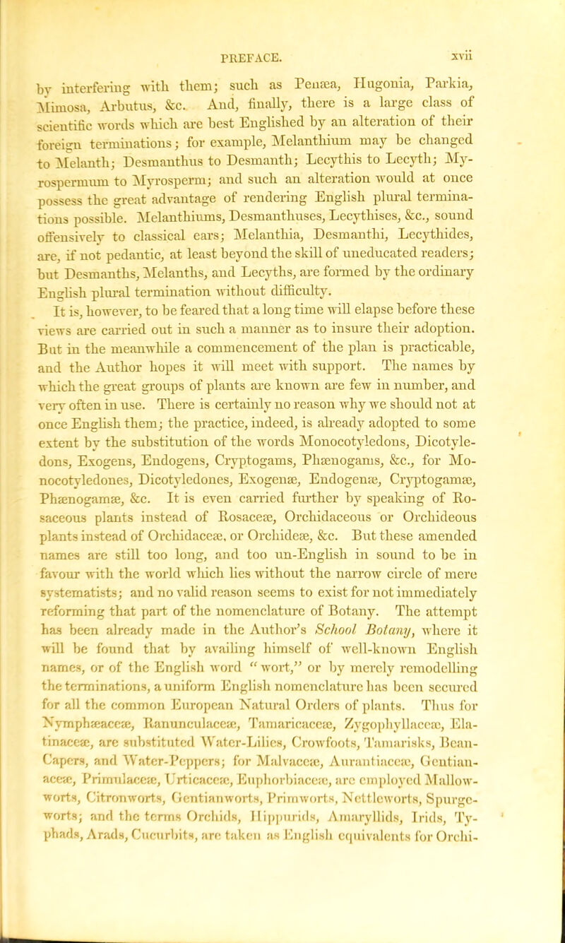 bv interfering with them; sucli as Pensea, 11 ugonia, Parkia, Mimosa, Arbutus, &c. And, finally, there is a large class of scientific words which are best Englished by an alteration of then foreign terminations; for example, Melanthium may be changed to Melanth; Desmanthus to Desmanth; Lecythis to Lecytli; My- rospermnm to Myrosperm; and such an alteration would at once possess the great advantage of rendering English plural termina- tions possible. Melanthiiuns, Desmanthuses, Lecythises, &c., sound offensively to classical ears; Melantliia, Desmanthi, Lecythides, are, if not pedantic, at least beyond the skill of uneducated readers; but Desmantlis, Melanths, and Lecytlis, are formed by the ordinary English pliu-al termination without difficulty. It is, however, to be feared that a long time null elapse before these views are carried out in such a manner as to insure their adoption. But in the meanwhile a commencement of the plan is practicable, and the Author hopes it will meet with support. The names by which the great groups of plants are known are few in number, and very often in use. There is certainly no reason why we should not at once English them; the practice, indeed, is already adopted to some extent by the substitution of the words Monocotyledons, Dicotyle- dons, Exogens, Endogens, Cryptogams, Plueuogams, &c., for Mo- nocotyledones, Dicotyledones, Exogense, Endogenaj, Cryptogamre, Phaenogamse, &c. It is even carried further by speaking of Ro- saceous plants instead of Rosacete, Orchidaceous or Orchideous plants instead of Orchidacese, or Orcliidete, &c. But these amended names are still too long, and too un-English in sound to be in favour with the world which lies without the narrow circle of mere systematists; and no valid reason seems to exist for not immediately reforming that part of the nomenclature of Botany. The attempt has been already made in the Author’s School Botany, where it will be found that by availing himself of well-known English names, or of the English word “ wort,” or by merely remodelling the terminations, a uniform English nomenclature has been secured for all the common European Natural Orders of plants. Thus for NymphEeacese, Ranunculaceie, Tamarieaceaj, Zygophyllaccse, Ela- tinacese, are substituted Water-Lilies, Crowfoots, Tamarisks, Bean- Capers, and Water-Peppers; for Malvaccie, Aurantiacea;, Gcntian- aceai, Primulaceje, Urticacese, Euphorbiaceie, arc employed Mallow- worts, Citranworts, Geutianworts, Primworts, Nettlcworts, Spurge- worts; and the terms Orchids, Hippurids, Amaryllids, I rids, Ty- phads, Arads, Cucurbits, are taken as English equivalents for Orchi-