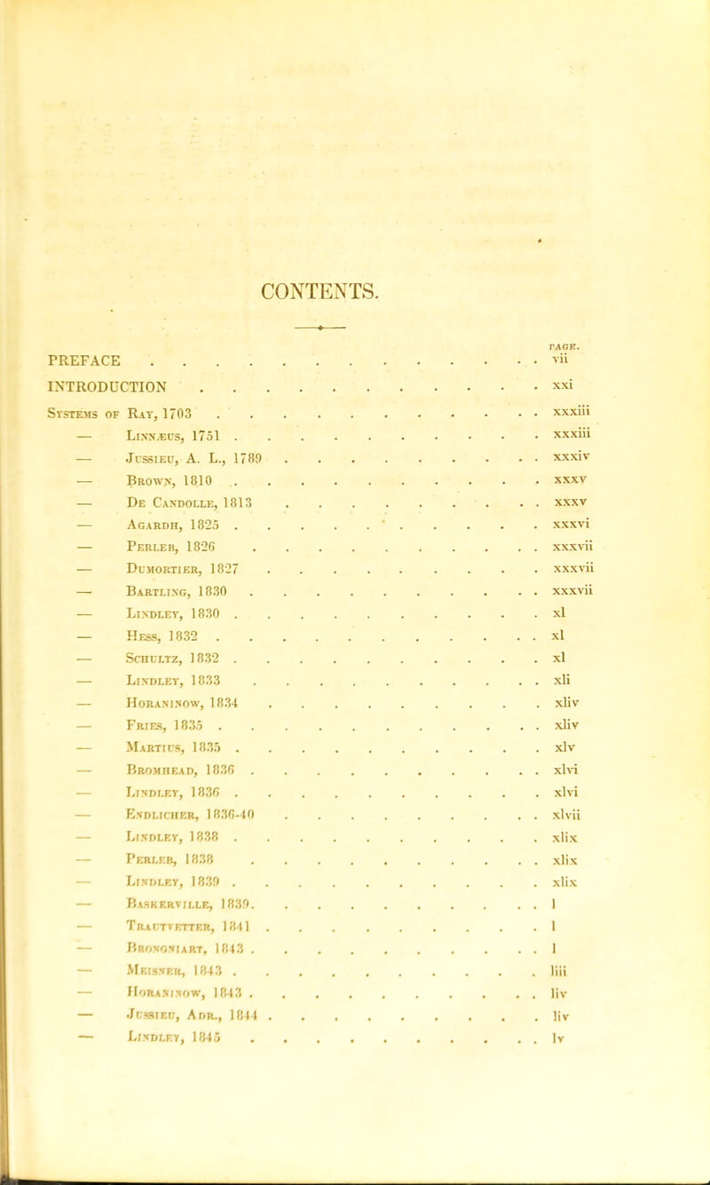 CONTENTS TAGE. PREFACE vii INTRODUCTION xxi Systems of Rat, 1703 xxxiii — Linnaeus, 1751 . xxxiii JcssiEU, A. L., 1789 xxxiv — Brows, 1810 xxxv — De Candolle, 1813 xxxv Agardh, 1825 ' xxxvi — Perleb, 1826 xxxvii — Dumortier, 1827 xxxvii — Bartling, 1830 xxxvii — Lisdlet, 1830 xl — Hess, 1832 xl — Schultz, 1832 xl — Lindley, 1833 xli — Horaxinow, 1834 xliv Fries, 1835 xliv Marti us, 1835 xlv BROMnEAD, 1836 xlvi Lindley, 1836 xlvi Endlicher, 1836-40 xlvii Lindley, 1838 xlix Perleb, 1838 xlix Lindley, 1839 xlix Baskerville, 1839 1 — Trautvetter, 1341 1 Brononiart, 1843 1 Meisner, 1843 liii — IIoran i now, 1843 liv — Jussieu, Adr., 1844 liv — Lindley, 1845 Iv