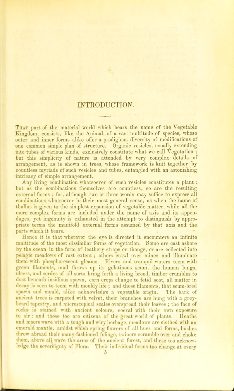 INTRODUCTION. That part of the material world which bears the name of the Vegetable Kingdom, consists, like the Animal, of a vast multitude of species, whose outer and inner forms alike offer a prodigious diversity of modifications of one common simple plan of structure. Organic vesicles, usually extending into tubes of various kinds, exclusively constitute what we call Vegetation ; but this simplicity of nature is attended by very complex details of arrangement, as is shown in trees, whose framework is knit together by countless myriads of such vesicles and tubes, entangled with an astonishing- intricacy of simple arrangement. Any living combination whatsoever of such vesicles constitutes a plant; but as the combinations themselves are countless, so are the resulting external forms ; for, although two or three words may suffice to express all combinations whatsoever in their most general sense, as when the name of thallus is given to the simplest expansion of vegetable matter, while all the more complex forms are included under the name of axis and its appen- dages, yet ingenuity is exhausted in the attempt to distinguish by appro- priate terms tbe manifold external forms assumed by that axis and the parts which it bears. Hence it is that wherever the eye is directed it encounters an infinite multitude of the most dissimilar forms of vegetation. Some are cast ashore by the ocean in the form of leathery straps or thongs, or are collected into pelagic meadows of vast extent ; others crawl over mines and illuminate them with phosphorescent gleams. Rivers and tranquil waters teem with green filaments, mud throws up its gelatinous scum, the human lungs, ulcer3, and sordes of all sorts bring forth a living brood, timber crumbles to dust beneath insidious spawn, corn crops change to fetid soot, all matter in decay is seen to teem with mouldy life ; and those filaments, that scum-bred spawn and mould, alike acknowledge a vegetable origin. The bark of ancient trees is carpeted with velvet, their branches are hung with a grey- beard tapestry, and microscopical scales overspread their leaves ; the face of rocks is stained with ancient colours, coeval with their own exposure to air ; and those too arc citizens of the great world of plants. Heaths and moors wave with a tough and wiry herbage, meadows are clothed with an emerald mantle, amidst which spring flowers of all hues and forms, bushes throw abroad their many-fashioned foliage, twiners scrnmble over and choke them, above al\ wave the arm3 of the ancient forest, and these too acknow- ledge the sovereignty of Flora. Their individual forms too change at every b