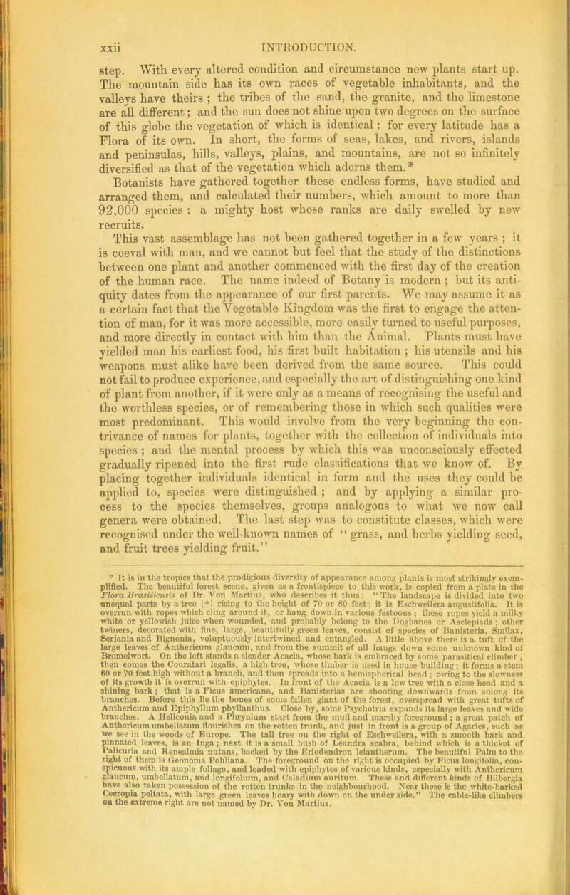 step. With every altered condition and circumstance new plants start up. The mountain side has its own races of vegetable inhabitants, and the valleys have theirs ; the tribes of the sand, the granite, and the limestone are all different; and the sun does not shine upon two degrees on the surface of this globe the vegetation of which is identical: for every latitude has a Flora of its own. In short, the forms of seas, lakes, and rivers, islands and peninsulas, hills, valleys, plains, and mountains, are not so infinitely diversified as that of the vegetation which adorns them.* Botanists have gathered together these endless forms, have studied and arranged them, and calculated their numbers, which amount to more than 92,000 species : a mighty host whose ranks are daily swelled by new recruits. This vast assemblage has not been gathered together in a few years ; it is coeval with man, and we cannot but feel that the study of the distinctions between one plant and another commenced with the first day of the creation of the human race. The name indeed of Botany is modern ; but its anti- quity dates from the appearance of our first parents. We may assume it as a certain fact that the Vegetable Kingdom was the first to engage the atten- tion of man, for it was more accessible, more easily turned to useful purposes, and more directly in contact with him than the Animal. Plants must have yielded man his earliest food, his first built habitation ; his utensils and his weapons must alike have been derived from the same source. This could not fail to produce experience, and especially the art of distinguishing one kind of plant from another, if it were only as a means of recognising the useful and the worthless species, or of remembering those in which such qualities were most predominant. This would involve from the very beginning the con- trivance of names for plants, together with the collection of individuals into species ; and the mental process by which this was unconsciously effected gradually ripened into the first rude classifications that we know of. By placing together individuals identical in form and the uses they could be applied to, species were distinguished ; and by applying a similar pro- cess to the species themselves, groups analogous to what we now call genera were obtained. The last step was to constitute classes, which were recognised under the well-known names of “grass, and herbs yielding seed, and fruit trees yielding fruit.” * It is in the tropics Hint the prodigious diversity of appearance among plants is most strikingly exem- plified. The beautiful forest scene, given as a frontispiece to this work, is copied from a plate in the Flora Brasiliensis of Dr. Von Martins, who describes it thus: “The landscape is divided into two unequal parts by a tree (*) rising to the height of 70 or 80 feet; it is Eschweilera angustifolia. It is overrun with ropes which cling around it, or hang down in various festoons ; these ropes yield a milky white or yellowish juice when wounded, and probably belong to the Dogbanes or Asclepiads ; other twiners, decorated with fine, large, beautifully green leaves, consist of species of Banisteria, Smilax, Serjaniaand Bignouia, voluptuously intertwined and entangled. A little above there is a tuft of the large leaves of Anthericum glaucum, and from the summit of all hangs down some unknown kind ot Bromelwort. On the left stands a slender Acacia, whose bark is embraced by some parasitical climber ; then comes the Couratari legolis, a high tree, whose timber is used in house-building; it forms a stem 60 or 70 feet high without a branch, and then spreads into a hemispherical head ; owing to the slowness of its growth it is overrun with epiphytes. In front of the Acacia is a low tree with a close head and a shining bark ; that is a Ficus americana, and Bnnisterias are shooting downwards from among its branches. Before this lie the bones of some fallen giant of the forest, overspread with great tufts of Anthericum aud Epiphyllum phyllnnthus. Close by, some Psychotria expands its large leaves aud wide branches. A Ileliconia and a Phrynium start from the mud and marshy foreground ; a great patch of Anthericum umbellatum flourishes on the rotten trunk, and just in front is a group of Agarics, such as we see in the woods of Europe. The tall tree on the right of Eschweilera , with a smooth bark and pinnated leaves, is an Inga; next it is a small bush of Leandra scabra, behind which is a thicket of Palicuria and Renealmia nutans, backed by the Eriodendron leiantlierum. The beautiful Palm to the right of them is Geonoma Pohliana. The foreground on the right is occupied by Ficus longifolin, con- spicuous with its ample foliage, and loaded with epiphytes of various kinds, especially with Anthericum glaucum, umbellatum, and longlfolium, and Caladium auritum. These and different kinds of Bilbcrgia have also taken possession of the rotten trunks in the neighbourhood. Near these is the white-barked Cecropia peltata, with largo green leaves hoary with down on the under sido.’’ The cable-like climbers on the extreme right are not named by Dr. Von Martius.