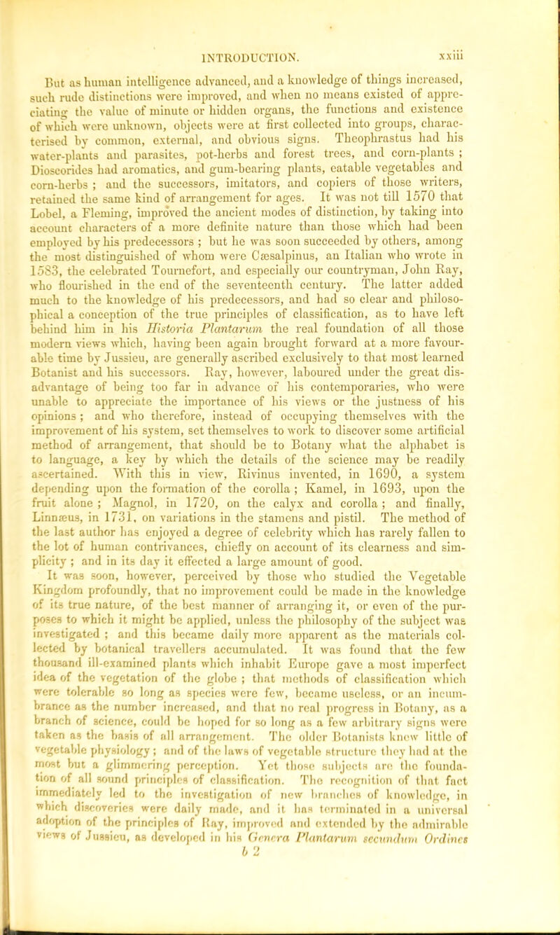 But as human intelligence advanced, and a knowledge of things increased, such rude distinctions were improved, and when no means existed of appre- ciating the value of minute or hidden organs, the functions and existence of which were unknown, objects were at first collected into groups, charac- terised hy common, external, and obvious signs. Theophrastus had his water-plants and parasites, pot-herbs and forest trees, and corn-plants ; Dioscorides had aromatics, and gum-hearing plants, eatable vegetables and corn-herbs ; and the successors, imitators, and copiers of those writers, retained the same kind of arrangement for ages. It was not till 1570 that Lobel, a Fleming, improved the ancient modes of distinction, by taking into account characters of a more definite nature than those which had been employed by his predecessors ; but he was soon succeeded by others, among the most distinguished of whom were Ctesalpinus, an Italian who wrote in 1583, the celebrated Tournefort, and especially our countryman, John Ray, who flourished in the end of the seventeenth century. The latter added much to the knowledge of his predecessors, and had so clear and philoso- phical a conception of the true principles of classification, as to have left behind him in his Historia Plantarum the real foundation of all those modern views which, having been again brought forward at a more favour- able time by Jussieu, are generally ascribed exclusively to that most learned Botanist and his successors. Ray, however, laboured under the great dis- advantage of being too far in advance of his contemporaries, who were unable to appreciate the importance of his views or the justness of his opinions ; and who therefore, instead of occupying themselves with the improvement of his system, set themselves to work to discover some artificial method of arrangement, that should be to Botany what the alphabet is to language, a key by which the details of the science may be readily ascertained. With this in new, Rivinus invented, in 1690, a system depending upon the formation of the corolla ; Kamel, in 1693, upon the fruit alone ; Magnol, in 1720, on the calyx and corolla ; and finally, Linmeus, in 1731, on variations in the stamens and pistil. The method of the last author lias enjoyed a degree of celebrity which has rarely fallen to the lot of human contrivances, chiefly on account of its clearness and sim- plicity ; and in its day it effected a large amount of good. It was soon, however, perceived hy those who studied the Vegetable Kingdom profoundly, that no improvement could be made in the knowledge of its true nature, of the best manner of arranging it, or even of the pur- poses to which it might be applied, unless the philosophy of the subject was investigated ; and this became daily more apparent as the materials col- lected by botanical travellers accumulated. It was found that the few thousand ill-examined plants which inhabit Europe gave a most imperfect idea of the vegetation of the globe ; that methods of classification which were tolerable so long as species were few, became useless, or an incum- brance as the number increased, and that no real progress in Botany, as a branch of science, could be hoped for so long as a few arbitrary signs were taken as the basis of all arrangement. The older Botanists knew little of vegetable physiology ; and of the laws of vegetable structure they lmd nt the most but a glimmering perception. Yet those subjects are the founda- tion of all sound principles of classification. Tho recognition of that fact immediately led to the investigation of new branches of knowledge, in which discoveries were daily made, and it has terminated in a universal adoption of the principles of Ray, improved and extended by the admirable views of Jussieu, as developed in his Genera Plantarum secundum Ordincs b 2